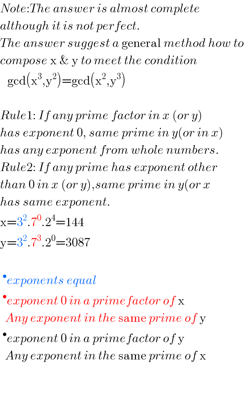 Note:The answer is almost complete  although it is not perfect.  The answer suggest a general method how to  compose x & y to meet the condition     gcd(x^3 ,y^2 )=gcd(x^2 ,y^3 )    Rule1: If any prime factor in x (or y)  has exponent 0, same prime in y(or in x)  has any exponent from whole numbers.  Rule2: If any prime has exponent other  than 0 in x (or y),same prime in y(or x  has same exponent.  x=3^2 .7^0 .2^4 =144  y=3^2 .7^3 .2^0 =3087    ^• exponents equal  ^• exponent 0 in a primefactor of x    Any exponent in the same prime of y  ^• exponent 0 in a primefactor of y    Any exponent in the same prime of x       
