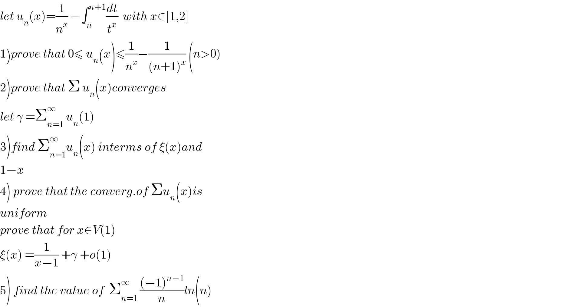 let u_n (x)=(1/n^x ) −∫_n ^(n+1) (dt/t^x )  with x∈[1,2]  1)prove that 0≤ u_n (x)≤(1/n^x )−(1/((n+1)^x )) (n>0)  2)prove that Σ u_n (x)converges  let γ =Σ_(n=1) ^∞  u_n (1)  3)find Σ_(n=1) ^∞ u_n (x) interms of ξ(x)and  1−x  4) prove that the converg.of Σu_n (x)is  uniform  prove that for x∈V(1)  ξ(x) =(1/(x−1)) +γ +o(1)  5) find the value of  Σ_(n=1) ^∞  (((−1)^(n−1) )/n)ln(n)  
