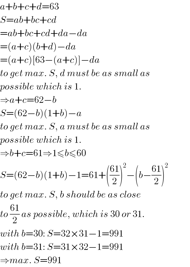 a+b+c+d=63  S=ab+bc+cd  =ab+bc+cd+da−da  =(a+c)(b+d)−da  =(a+c)[63−(a+c)]−da  to get max. S, d must be as small as  possible which is 1.  ⇒a+c=62−b  S=(62−b)(1+b)−a  to get max. S, a must be as small as  possible which is 1.  ⇒b+c=61⇒1≤b≤60  S=(62−b)(1+b)−1=61+(((61)/2))^2 −(b−((61)/2))^2   to get max. S, b should be as close  to ((61)/2) as possible, which is 30 or 31.  with b=30: S=32×31−1=991  with b=31: S=31×32−1=991  ⇒max. S=991  