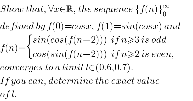 Show that, ∀x∈R, the sequence {f(n)}_0 ^∞   defined by f(0)=cosx, f(1)=sin(cosx) and  f(n)= { ((sin(cos(f(n−2)))  if n≥3 is odd)),((cos(sin(f(n−2)))  if n≥2 is even,)) :}  converges to a limit l∈(0.6,0.7).  If you can, determine the exact value  of l.  