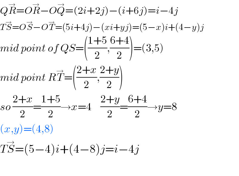 QR^→ =OR^→ −OQ^→ =(2i+2j)−(i+6j)=i−4j  TS^→ =OS^→ −OT^→ =(5i+4j)−(xi+yj)=(5−x)i+(4−y)j  mid point of QS=(((1+5)/2),((6+4)/2))=(3,5)  mid point RT^→ =(((2+x)/2),((2+y)/2))  so ((2+x)/2)=((1+5)/2)→x=4     ((2+y)/2)=((6+4)/2)→y=8  (x,y)=(4,8)  TS^→ =(5−4)i+(4−8)j=i−4j    