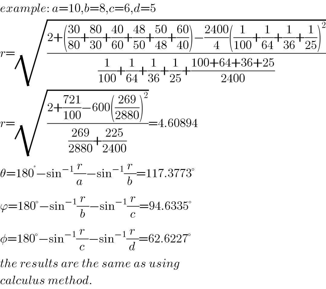 example: a=10,b=8,c=6,d=5  r=(√((2+(((30)/(80))+((80)/(30))+((40)/(60))+((48)/(50))+((50)/(48))+((60)/(40)))−((2400)/4)((1/(100))+(1/(64))+(1/(36))+(1/(25)))^2 )/((1/(100))+(1/(64))+(1/(36))+(1/(25))+((100+64+36+25)/(2400)))))  r=(√((2+((721)/(100))−600(((269)/(2880)))^2 )/(((269)/(2880))+((225)/(2400)))))=4.60894  θ=180^° −sin^(−1) (r/a)−sin^(−1) (r/b)=117.3773°  ϕ=180°−sin^(−1) (r/b)−sin^(−1) (r/c)=94.6335°  φ=180°−sin^(−1) (r/c)−sin^(−1) (r/d)=62.6227°  the results are the same as using   calculus method.  