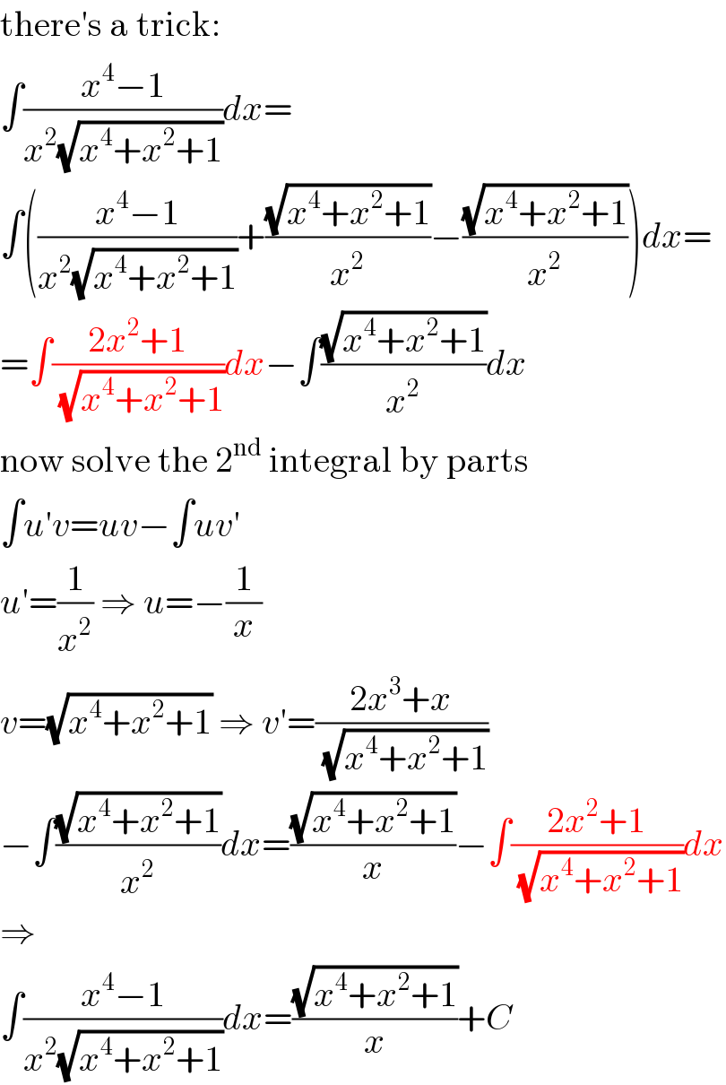 there′s a trick:  ∫((x^4 −1)/(x^2 (√(x^4 +x^2 +1))))dx=  ∫(((x^4 −1)/(x^2 (√(x^4 +x^2 +1))))+((√(x^4 +x^2 +1))/x^2 )−((√(x^4 +x^2 +1))/x^2 ))dx=  =∫((2x^2 +1)/(√(x^4 +x^2 +1)))dx−∫((√(x^4 +x^2 +1))/x^2 )dx  now solve the 2^(nd)  integral by parts  ∫u′v=uv−∫uv′  u′=(1/x^2 ) ⇒ u=−(1/x)  v=(√(x^4 +x^2 +1)) ⇒ v′=((2x^3 +x)/(√(x^4 +x^2 +1)))  −∫((√(x^4 +x^2 +1))/x^2 )dx=((√(x^4 +x^2 +1))/x)−∫((2x^2 +1)/(√(x^4 +x^2 +1)))dx  ⇒  ∫((x^4 −1)/(x^2 (√(x^4 +x^2 +1))))dx=((√(x^4 +x^2 +1))/x)+C  