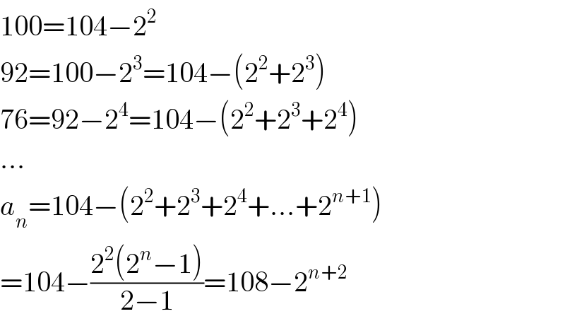 100=104−2^2   92=100−2^3 =104−(2^2 +2^3 )  76=92−2^4 =104−(2^2 +2^3 +2^4 )  ...  a_n =104−(2^2 +2^3 +2^4 +...+2^(n+1) )  =104−((2^2 (2^n −1))/(2−1))=108−2^(n+2)   
