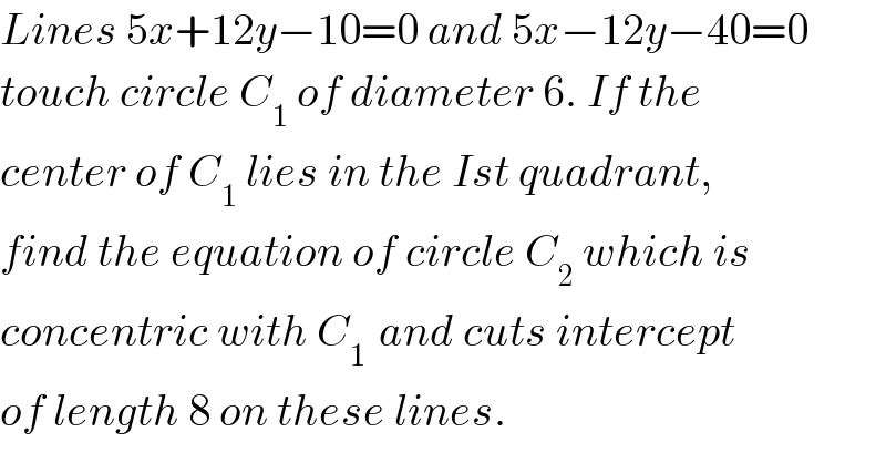 Lines 5x+12y−10=0 and 5x−12y−40=0  touch circle C_1  of diameter 6. If the   center of C_1  lies in the Ist quadrant,  find the equation of circle C_2  which is   concentric with C_(1 )  and cuts intercept  of length 8 on these lines.  