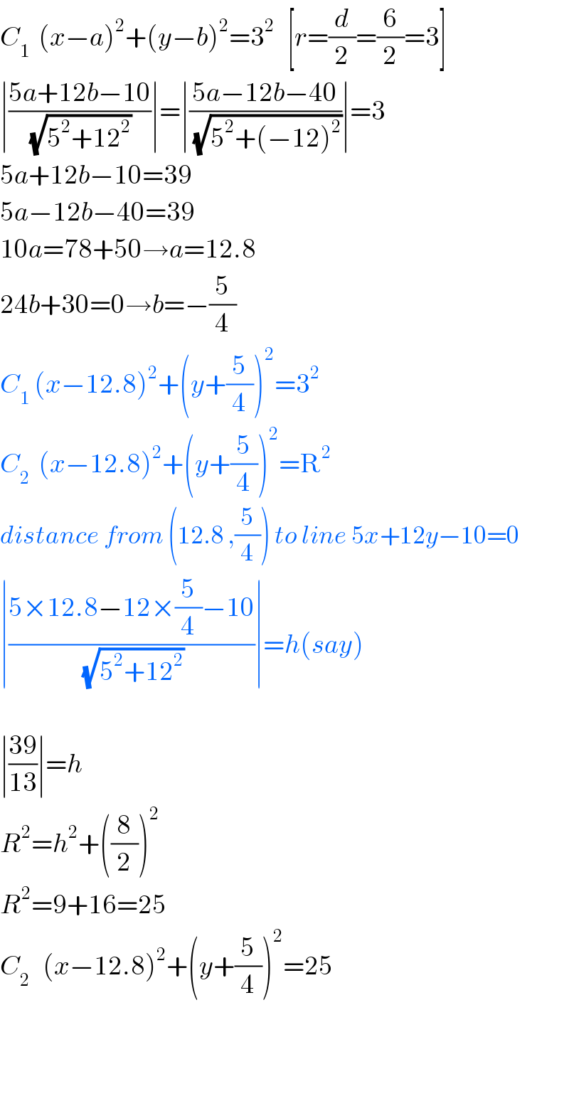 C_1   (x−a)^2 +(y−b)^2 =3^2    [r=(d/2)=(6/2)=3]  ∣((5a+12b−10)/(√(5^2 +12^2 )))∣=∣((5a−12b−40)/(√(5^2 +(−12)^2 )))∣=3  5a+12b−10=39  5a−12b−40=39  10a=78+50→a=12.8  24b+30=0→b=−(5/4)  C_1  (x−12.8)^2 +(y+(5/4))^2 =3^2   C_2   (x−12.8)^2 +(y+(5/4))^2 =R^2   distance from (12.8 ,(5/4)) to line 5x+12y−10=0  ∣((5×12.8−12×(5/4)−10)/(√(5^2 +12^2 )))∣=h(say)    ∣((39)/(13))∣=h  R^2 =h^2 +((8/2))^2   R^2 =9+16=25  C_2    (x−12.8)^2 +(y+(5/4))^2 =25      