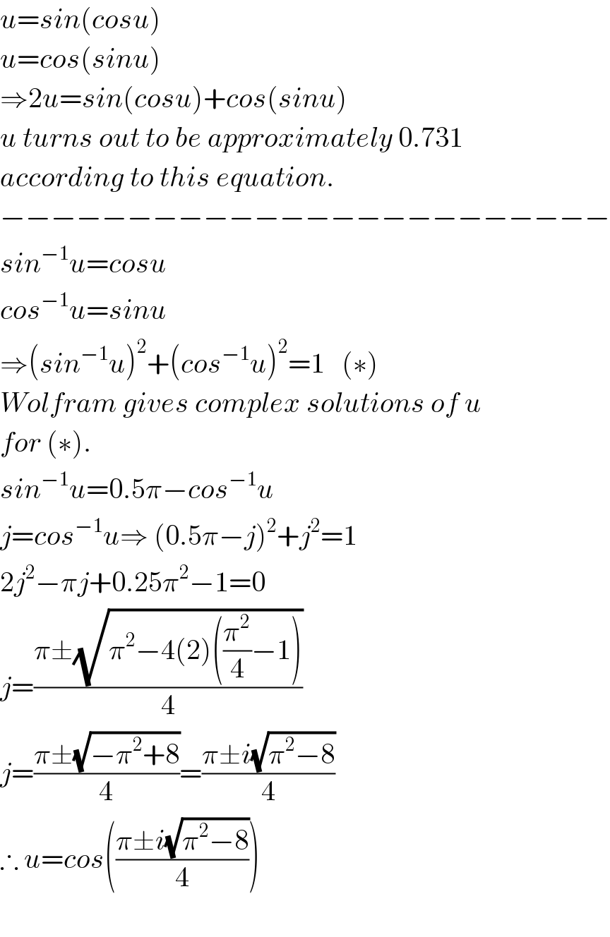 u=sin(cosu)  u=cos(sinu)  ⇒2u=sin(cosu)+cos(sinu)   u turns out to be approximately 0.731  according to this equation.  −−−−−−−−−−−−−−−−−−−−−−−−  sin^(−1) u=cosu  cos^(−1) u=sinu  ⇒(sin^(−1) u)^2 +(cos^(−1) u)^2 =1   (∗)  Wolfram gives complex solutions of u  for (∗).  sin^(−1) u=0.5π−cos^(−1) u  j=cos^(−1) u⇒ (0.5π−j)^2 +j^2 =1  2j^2 −πj+0.25π^2 −1=0  j=((π±(√(π^2 −4(2)((π^2 /4)−1))))/4)  j=((π±(√(−π^2 +8)))/4)=((π±i(√(π^2 −8)))/4)  ∴ u=cos(((π±i(√(π^2 −8)))/4))    