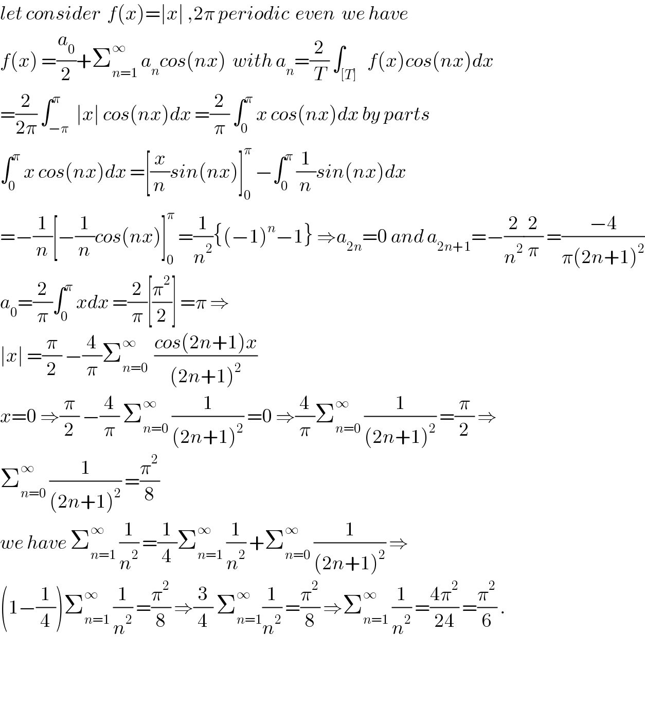 let consider  f(x)=∣x∣ ,2π periodic  even  we have   f(x) =(a_0 /2)+Σ_(n=1) ^∞  a_n cos(nx)  with a_n =(2/T) ∫_([T])   f(x)cos(nx)dx  =(2/(2π)) ∫_(−π) ^π  ∣x∣ cos(nx)dx =(2/π) ∫_0 ^π  x cos(nx)dx by parts  ∫_0 ^π  x cos(nx)dx =[(x/n)sin(nx)]_0 ^π  −∫_0 ^π  (1/n)sin(nx)dx  =−(1/n)[−(1/n)cos(nx)]_0 ^π  =(1/n^2 ){(−1)^n −1} ⇒a_(2n) =0 and a_(2n+1) =−(2/n^2 )(2/π) =((−4)/(π(2n+1)^2 ))  a_0 =(2/π)∫_0 ^π  xdx =(2/π)[(π^2 /2)] =π ⇒  ∣x∣ =(π/2) −(4/π)Σ_(n=0) ^∞   ((cos(2n+1)x)/((2n+1)^2 ))  x=0 ⇒(π/2) −(4/π) Σ_(n=0) ^∞  (1/((2n+1)^2 )) =0 ⇒(4/π)Σ_(n=0) ^∞  (1/((2n+1)^2 )) =(π/2) ⇒  Σ_(n=0) ^∞  (1/((2n+1)^2 )) =(π^2 /8)  we have Σ_(n=1) ^∞  (1/n^2 ) =(1/4)Σ_(n=1) ^∞  (1/n^2 ) +Σ_(n=0) ^∞  (1/((2n+1)^2 )) ⇒  (1−(1/4))Σ_(n=1) ^∞  (1/n^2 ) =(π^2 /8) ⇒(3/4) Σ_(n=1) ^∞ (1/n^2 ) =(π^2 /8) ⇒Σ_(n=1) ^∞  (1/n^2 ) =((4π^2 )/(24)) =(π^2 /6) .      