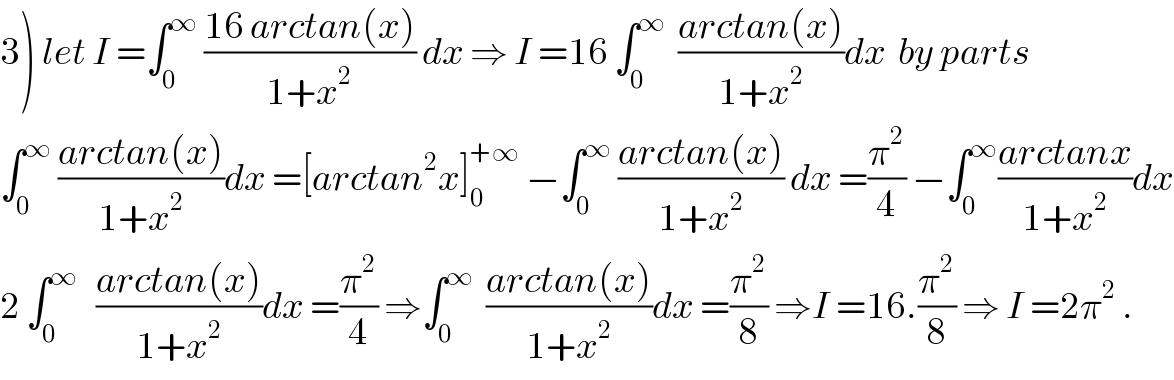 3) let I =∫_0 ^∞  ((16 arctan(x))/(1+x^2 )) dx ⇒ I =16 ∫_0 ^∞   ((arctan(x))/(1+x^2 ))dx  by parts  ∫_0 ^∞  ((arctan(x))/(1+x^2 ))dx =[arctan^2 x]_0 ^(+∞)  −∫_0 ^∞  ((arctan(x))/(1+x^2 )) dx =(π^2 /4) −∫_0 ^∞ ((arctanx)/(1+x^2 ))dx  2 ∫_0 ^∞    ((arctan(x))/(1+x^2 ))dx =(π^2 /4) ⇒∫_0 ^∞   ((arctan(x))/(1+x^2 ))dx =(π^2 /8) ⇒I =16.(π^2 /8) ⇒ I =2π^2  .  