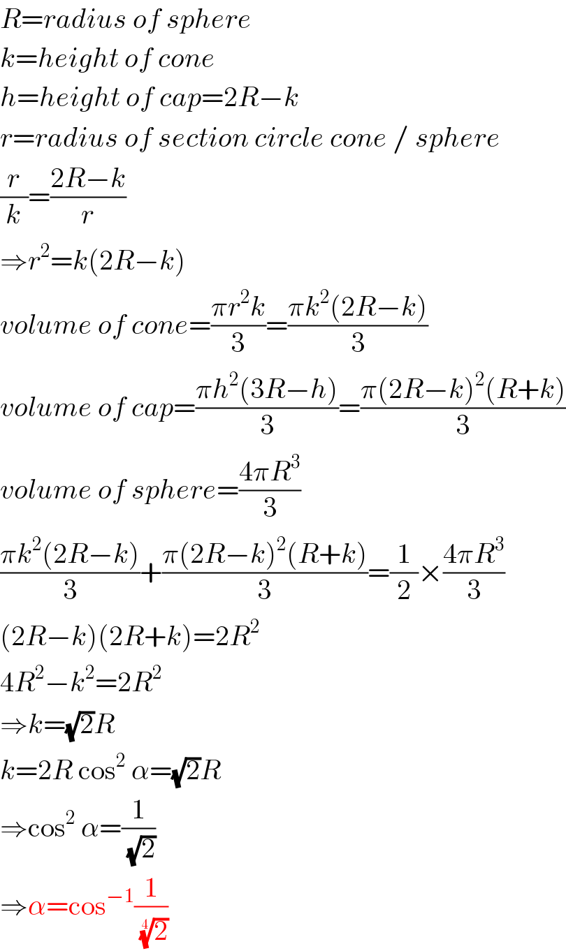 R=radius of sphere  k=height of cone  h=height of cap=2R−k  r=radius of section circle cone / sphere  (r/k)=((2R−k)/r)  ⇒r^2 =k(2R−k)  volume of cone=((πr^2 k)/3)=((πk^2 (2R−k))/3)  volume of cap=((πh^2 (3R−h))/3)=((π(2R−k)^2 (R+k))/3)  volume of sphere=((4πR^3 )/3)  ((πk^2 (2R−k))/3)+((π(2R−k)^2 (R+k))/3)=(1/2)×((4πR^3 )/3)  (2R−k)(2R+k)=2R^2   4R^2 −k^2 =2R^2   ⇒k=(√2)R  k=2R cos^2  α=(√2)R  ⇒cos^2  α=(1/(√2))  ⇒α=cos^(−1) (1/(2)^(1/4) )  