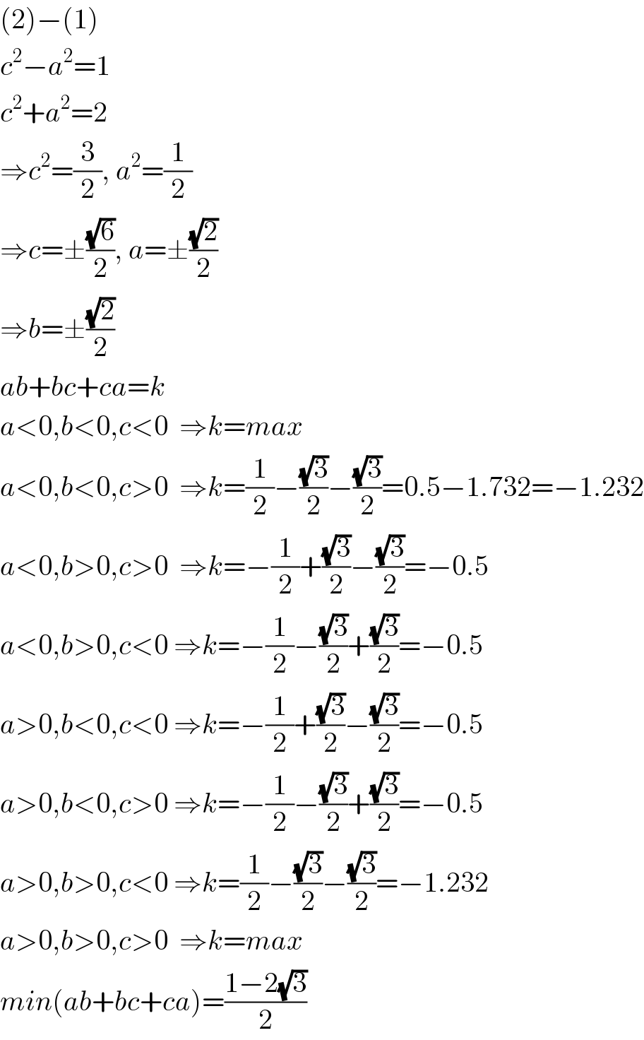 (2)−(1)  c^2 −a^2 =1  c^2 +a^2 =2  ⇒c^2 =(3/2), a^2 =(1/2)  ⇒c=±((√6)/2), a=±((√2)/2)  ⇒b=±((√2)/2)  ab+bc+ca=k  a<0,b<0,c<0  ⇒k=max  a<0,b<0,c>0  ⇒k=(1/2)−((√3)/2)−((√3)/2)=0.5−1.732=−1.232  a<0,b>0,c>0  ⇒k=−(1/2)+((√3)/2)−((√3)/2)=−0.5  a<0,b>0,c<0 ⇒k=−(1/2)−((√3)/2)+((√3)/2)=−0.5  a>0,b<0,c<0 ⇒k=−(1/2)+((√3)/2)−((√3)/2)=−0.5  a>0,b<0,c>0 ⇒k=−(1/2)−((√3)/2)+((√3)/2)=−0.5  a>0,b>0,c<0 ⇒k=(1/2)−((√3)/2)−((√3)/2)=−1.232  a>0,b>0,c>0  ⇒k=max  min(ab+bc+ca)=((1−2(√3))/2)  