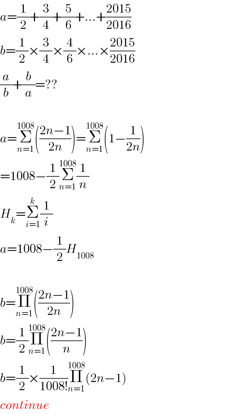 a=(1/2)+(3/4)+(5/6)+...+((2015)/(2016))  b=(1/2)×(3/4)×(4/6)×...×((2015)/(2016))  (a/b)+(b/a)=??    a=Σ_(n=1) ^(1008) (((2n−1)/(2n)))=Σ_(n=1) ^(1008) (1−(1/(2n)))  =1008−(1/2)Σ_(n=1) ^(1008) (1/n)  H_k =Σ_(i=1) ^k (1/i)  a=1008−(1/2)H_(1008)     b=Π_(n=1) ^(1008) (((2n−1)/(2n)))  b=(1/2)Π_(n=1) ^(1008) (((2n−1)/n))  b=(1/2)×(1/(1008!))Π_(n=1) ^(1008) (2n−1)  continue  