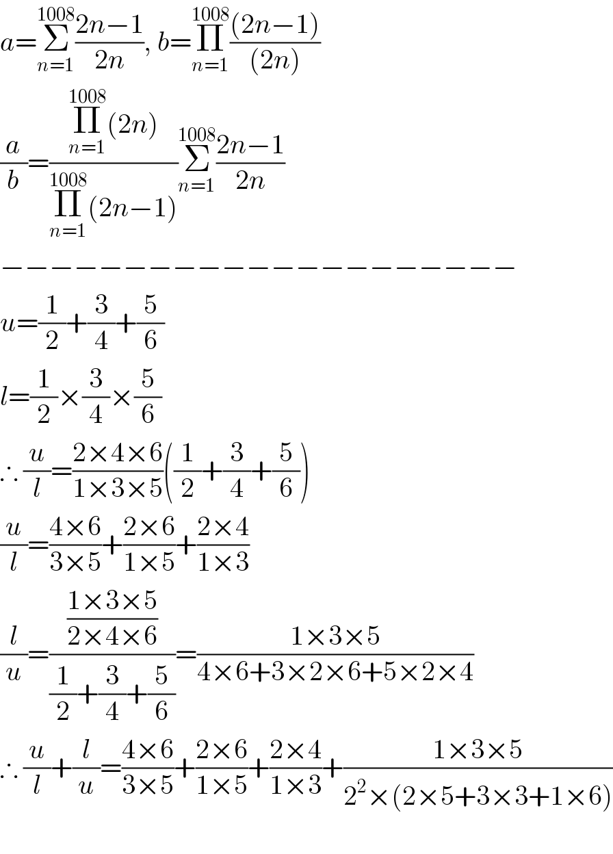 a=Σ_(n=1) ^(1008) ((2n−1)/(2n)), b=Π_(n=1) ^(1008) (((2n−1))/((2n)))  (a/b)=((Π_(n=1) ^(1008) (2n))/(Π_(n=1) ^(1008) (2n−1)))Σ_(n=1) ^(1008) ((2n−1)/(2n))  −−−−−−−−−−−−−−−−−−−−−  u=(1/2)+(3/4)+(5/6)  l=(1/2)×(3/4)×(5/6)  ∴ (u/l)=((2×4×6)/(1×3×5))((1/2)+(3/4)+(5/6))  (u/l)=((4×6)/(3×5))+((2×6)/(1×5))+((2×4)/(1×3))  (l/u)=(((1×3×5)/(2×4×6))/((1/2)+(3/4)+(5/6)))=((1×3×5)/(4×6+3×2×6+5×2×4))  ∴ (u/l)+(l/u)=((4×6)/(3×5))+((2×6)/(1×5))+((2×4)/(1×3))+((1×3×5)/(2^2 ×(2×5+3×3+1×6)))    