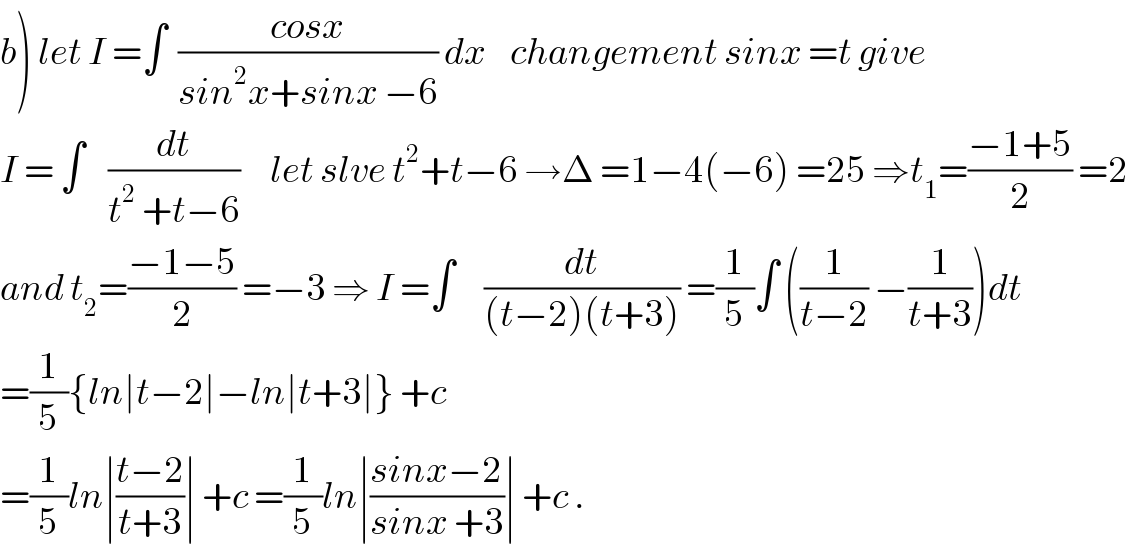 b) let I =∫  ((cosx)/(sin^2 x+sinx −6)) dx    changement sinx =t give  I = ∫    (dt/(t^2  +t−6))     let slve t^2 +t−6 →Δ =1−4(−6) =25 ⇒t_1 =((−1+5)/2) =2  and t_2 =((−1−5)/2) =−3 ⇒ I =∫     (dt/((t−2)(t+3))) =(1/5)∫ ((1/(t−2)) −(1/(t+3)))dt  =(1/5){ln∣t−2∣−ln∣t+3∣} +c  =(1/5)ln∣((t−2)/(t+3))∣ +c =(1/5)ln∣((sinx−2)/(sinx +3))∣ +c .  