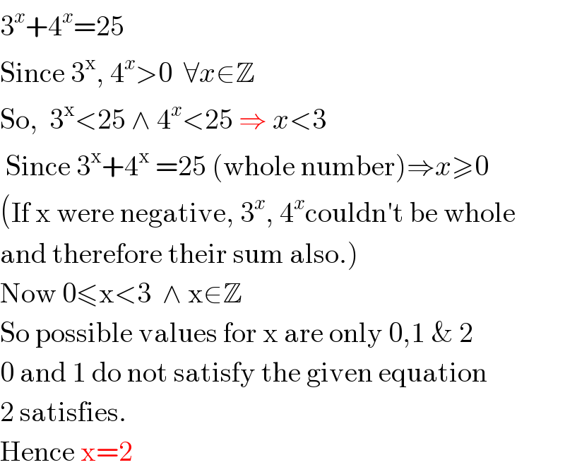 3^x +4^x =25  Since 3^x , 4^x >0  ∀x∈Z  So,  3^x <25 ∧ 4^x <25 ⇒ x<3   Since 3^x +4^x  =25 (whole number)⇒x≥0       (If x were negative, 3^x , 4^x couldn′t be whole  and therefore their sum also.)  Now 0≤x<3  ∧ x∈Z  So possible values for x are only 0,1 & 2  0 and 1 do not satisfy the given equation  2 satisfies.  Hence x=2  
