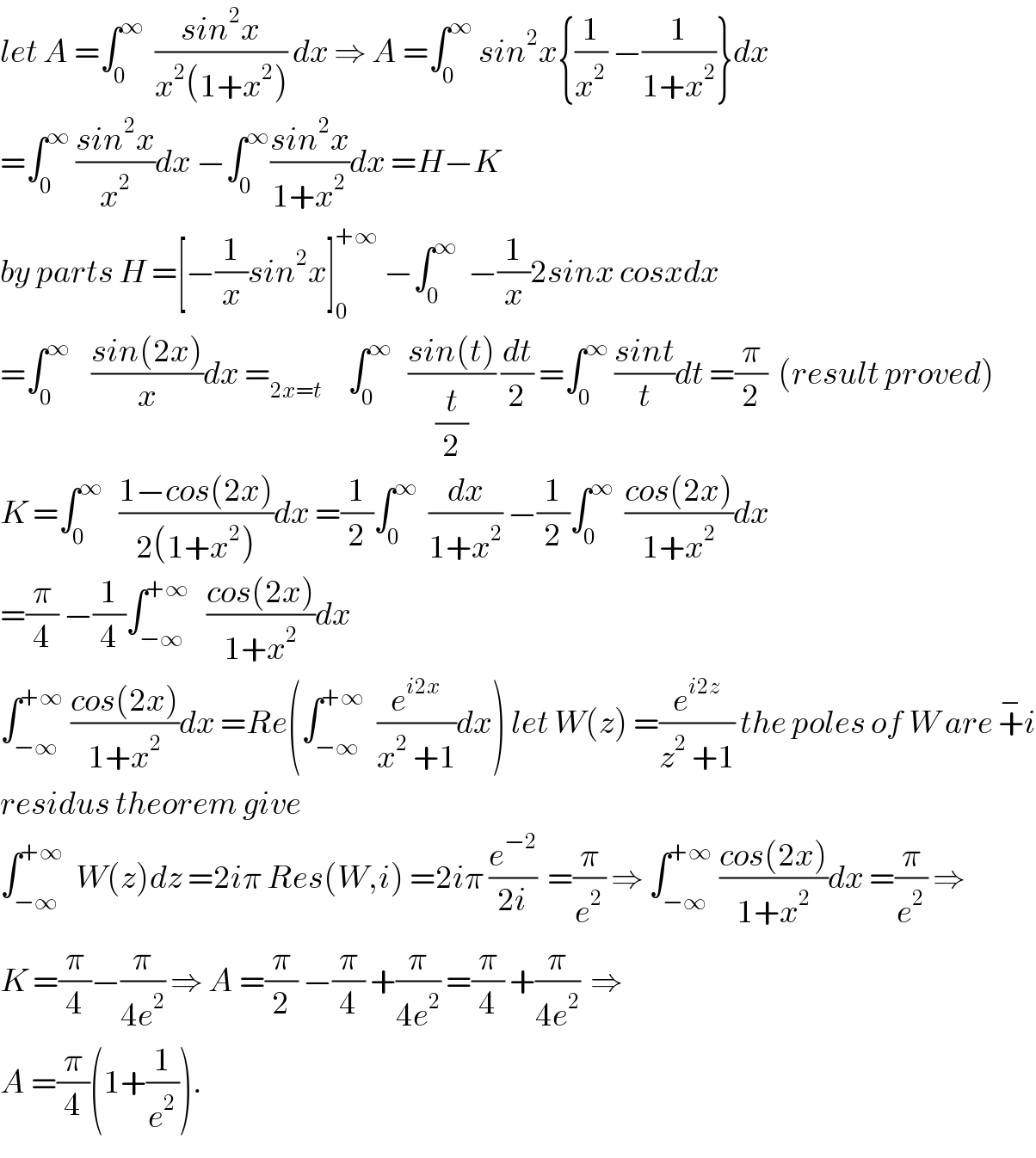 let A =∫_0 ^∞   ((sin^2 x)/(x^2 (1+x^2 ))) dx ⇒ A =∫_0 ^∞  sin^2 x{(1/x^2 ) −(1/(1+x^2 ))}dx  =∫_0 ^∞  ((sin^2 x)/x^2 )dx −∫_0 ^∞ ((sin^2 x)/(1+x^2 ))dx =H−K  by parts H =[−(1/x)sin^2 x]_0 ^(+∞)  −∫_0 ^∞   −(1/x)2sinx cosxdx  =∫_0 ^∞     ((sin(2x))/x)dx =_(2x=t)      ∫_0 ^∞    ((sin(t))/(t/2)) (dt/2) =∫_0 ^∞  ((sint)/t)dt =(π/2)  (result proved)  K =∫_0 ^∞    ((1−cos(2x))/(2(1+x^2 )))dx =(1/2)∫_0 ^∞   (dx/(1+x^2 )) −(1/2)∫_0 ^∞   ((cos(2x))/(1+x^2 ))dx  =(π/4) −(1/4)∫_(−∞) ^(+∞)    ((cos(2x))/(1+x^2 ))dx  ∫_(−∞) ^(+∞)  ((cos(2x))/(1+x^2 ))dx =Re(∫_(−∞) ^(+∞)   (e^(i2x) /(x^2  +1))dx) let W(z) =(e^(i2z) /(z^2  +1)) the poles of W are +^− i  residus theorem give  ∫_(−∞) ^(+∞)   W(z)dz =2iπ Res(W,i) =2iπ (e^(−2) /(2i))  =(π/e^2 ) ⇒ ∫_(−∞) ^(+∞)  ((cos(2x))/(1+x^2 ))dx =(π/e^2 ) ⇒  K =(π/4)−(π/(4e^2 )) ⇒ A =(π/2) −(π/4) +(π/(4e^2 )) =(π/4) +(π/(4e^2 ))  ⇒  A =(π/4)(1+(1/e^2 )).  