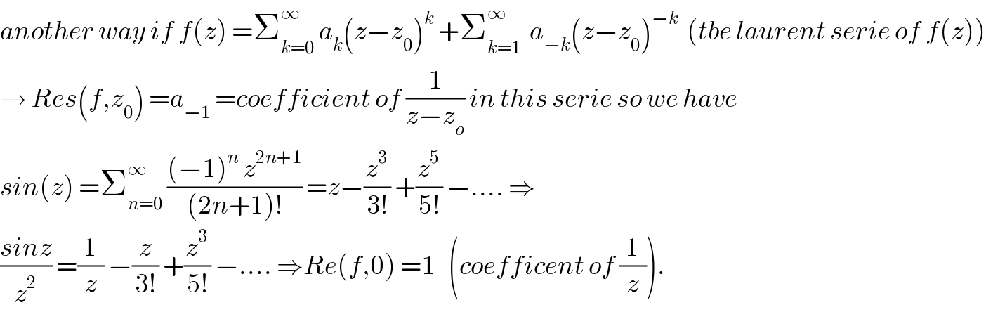 another way if f(z) =Σ_(k=0) ^∞  a_k (z−z_0 )^k  +Σ_(k=1) ^∞   a_(−k) (z−z_0 )^(−k)   (tbe laurent serie of f(z))  → Res(f,z_0 ) =a_(−1)  =coefficient of (1/(z−z_o )) in this serie so we have  sin(z) =Σ_(n=0) ^∞  (((−1)^n  z^(2n+1) )/((2n+1)!)) =z−(z^3 /(3!)) +(z^5 /(5!)) −.... ⇒  ((sinz)/z^2 ) =(1/z) −(z/(3!)) +(z^3 /(5!)) −.... ⇒Re(f,0) =1   (coefficent of (1/z)).  
