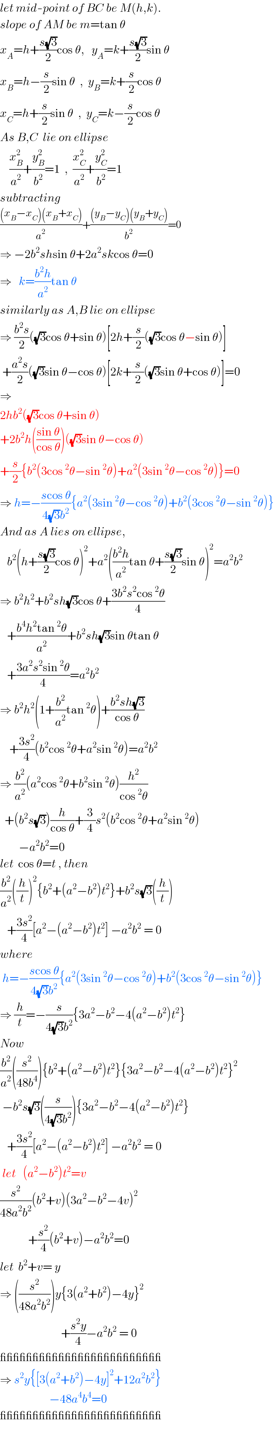 let mid-point of BC be M(h,k).  slope of AM be m=tan θ  x_A =h+((s(√3))/2)cos θ,   y_A =k+((s(√3))/2)sin θ  x_B =h−(s/2)sin θ  ,  y_B =k+(s/2)cos θ  x_C =h+(s/2)sin θ  ,  y_C =k−(s/2)cos θ  As B,C  lie on ellipse      (x_B ^2 /a^2 )+(y_B ^2 /b^2 )=1  ,  (x_C ^2 /a^2 )+(y_C ^2 /b^2 )=1  subtracting  (((x_B −x_C )(x_B +x_C ))/a^2 )+(((y_B −y_C )(y_B +y_C ))/b^2 )=0  ⇒ −2b^2 shsin θ+2a^2 skcos θ=0  ⇒   k=((b^2 h)/a^2 )tan θ  similarly as A,B lie on ellipse  ⇒ ((b^2 s)/2)((√3)cos θ+sin θ)[2h+(s/2)((√3)cos θ−sin θ)]   +((a^2 s)/2)((√3)sin θ−cos θ)[2k+(s/2)((√3)sin θ+cos θ)]=0  ⇒  2hb^2 ((√3)cos θ+sin θ)  +2b^2 h(((sin θ)/(cos θ)))((√3)sin θ−cos θ)  +(s/2){b^2 (3cos^2 θ−sin^2 θ)+a^2 (3sin^2 θ−cos^2 θ)}=0  ⇒ h=−((scos θ)/(4(√3)b^2 )){a^2 (3sin^2 θ−cos^2 θ)+b^2 (3cos^2 θ−sin^2 θ)}  And as A lies on ellipse,     b^2 (h+((s(√3))/2)cos θ)^2 +a^2 (((b^2 h)/a^2 )tan θ+((s(√3))/2)sin θ)^2 =a^2 b^2   ⇒ b^2 h^2 +b^2 sh(√3)cos θ+((3b^2 s^2 cos^2 θ)/4)     +((b^4 h^2 tan^2 θ)/a^2 )+b^2 sh(√3)sin θtan θ     +((3a^2 s^2 sin^2 θ)/4)=a^2 b^2   ⇒ b^2 h^2 (1+(b^2 /a^2 )tan^2 θ)+((b^2 sh(√3))/(cos θ))      +((3s^2 )/4)(b^2 cos^2 θ+a^2 sin^2 θ)=a^2 b^2   ⇒ (b^2 /a^2 )(a^2 cos^2 θ+b^2 sin^2 θ)(h^2 /(cos^2 θ))    +(b^2 s(√3))(h/(cos θ))+(3/4)s^2 (b^2 cos^2 θ+a^2 sin^2 θ)          −a^2 b^2 =0  let  cos θ=t , then  (b^2 /a^2 )((h/t))^2 {b^2 +(a^2 −b^2 )t^2 }+b^2 s(√3)((h/t))     +((3s^2 )/4)[a^2 −(a^2 −b^2 )t^2 ] −a^2 b^2  = 0  where   h=−((scos θ)/(4(√3)b^2 )){a^2 (3sin^2 θ−cos^2 θ)+b^2 (3cos^2 θ−sin^2 θ)}  ⇒ (h/t)=−(s/(4(√3)b^2 )){3a^2 −b^2 −4(a^2 −b^2 )t^2 }  Now  (b^2 /a^2 )((s^2 /(48b^4 ))){b^2 +(a^2 −b^2 )t^2 }{3a^2 −b^2 −4(a^2 −b^2 )t^2 }^2    −b^2 s(√3)((s/(4(√3)b^2 ))){3a^2 −b^2 −4(a^2 −b^2 )t^2 }     +((3s^2 )/4)[a^2 −(a^2 −b^2 )t^2 ] −a^2 b^2  = 0   let   (a^2 −b^2 )t^2 =v  (s^2 /(48a^2 b^2 ))(b^2 +v)(3a^2 −b^2 −4v)^2               +(s^2 /4)(b^2 +v)−a^2 b^2 =0  let  b^2 +v= y  ⇒ ((s^2 /(48a^2 b^2 )))y{3(a^2 +b^2 )−4y}^2                             +((s^2 y)/4)−a^2 b^2  = 0  _________________________  ⇒ s^2 y{[3(a^2 +b^2 )−4y]^2 +12a^2 b^2 }                       −48a^4 b^4 =0  _________________________    