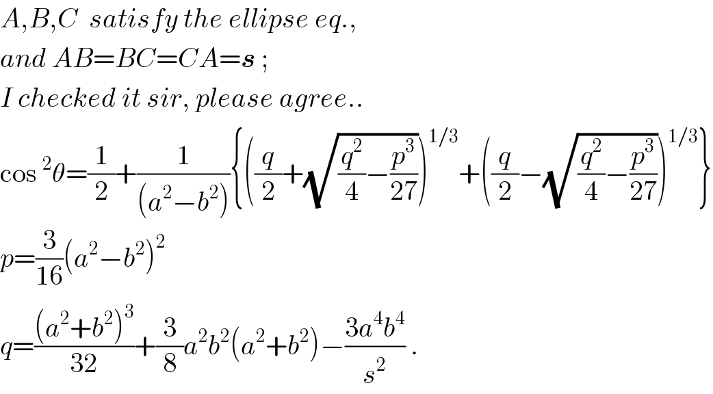 A,B,C  satisfy the ellipse eq.,  and AB=BC=CA=s ;  I checked it sir, please agree..  cos^2 θ=(1/2)+(1/((a^2 −b^2 ))){((q/2)+(√((q^2 /4)−(p^3 /(27)))))^(1/3) +((q/2)−(√((q^2 /4)−(p^3 /(27)))))^(1/3) }  p=(3/(16))(a^2 −b^2 )^2   q=(((a^2 +b^2 )^3 )/(32))+(3/8)a^2 b^2 (a^2 +b^2 )−((3a^4 b^4 )/s^2 ) .  
