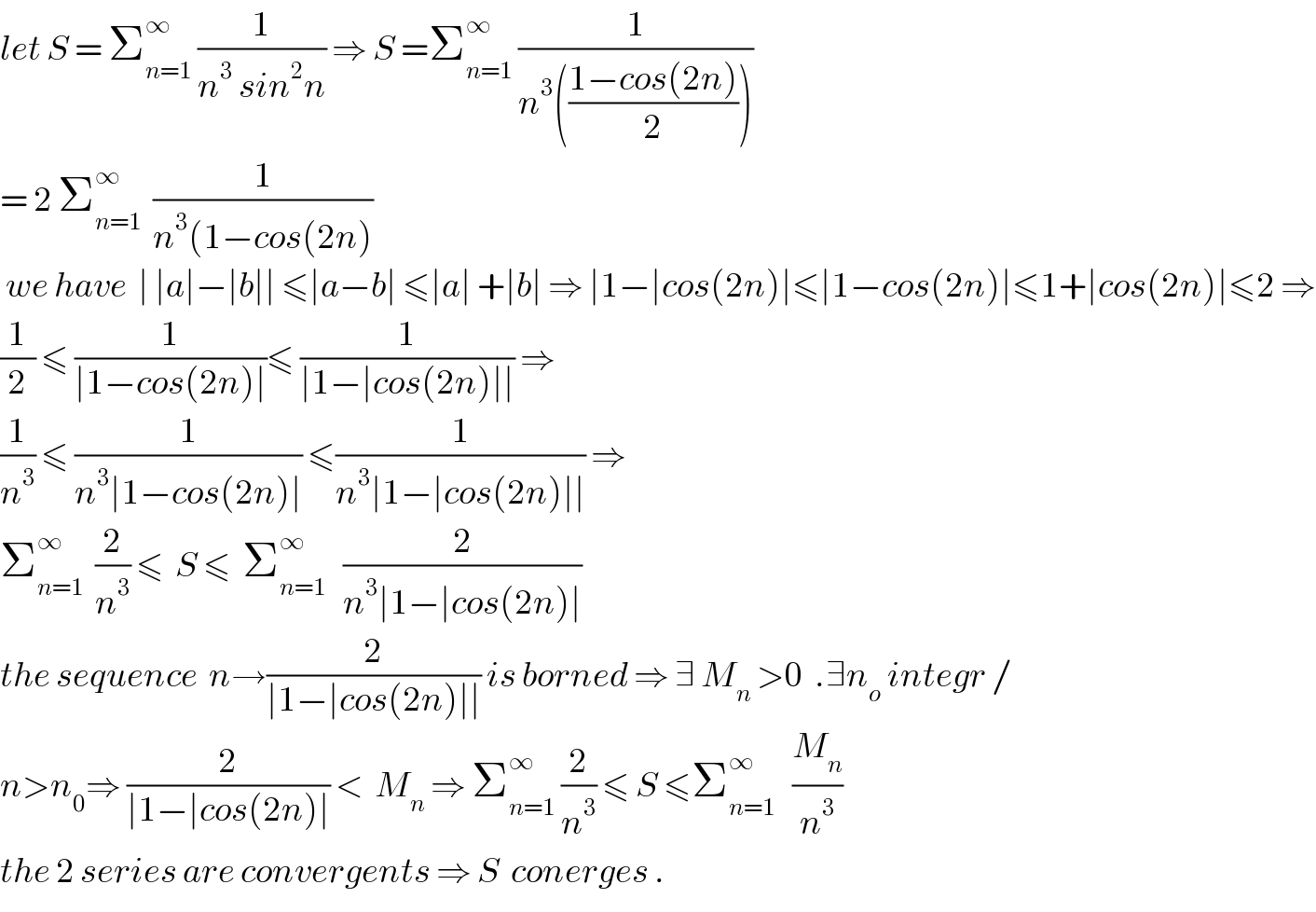 let S = Σ_(n=1) ^∞  (1/(n^3  sin^2 n)) ⇒ S =Σ_(n=1) ^∞  (1/(n^3 (((1−cos(2n))/2))))  = 2 Σ_(n=1) ^∞   (1/(n^3 (1−cos(2n)))   we have  ∣ ∣a∣−∣b∣∣ ≤∣a−b∣ ≤∣a∣ +∣b∣ ⇒ ∣1−∣cos(2n)∣≤∣1−cos(2n)∣≤1+∣cos(2n)∣≤2 ⇒  (1/2) ≤ (1/(∣1−cos(2n)∣))≤ (1/(∣1−∣cos(2n)∣∣)) ⇒  (1/n^3 ) ≤ (1/(n^3 ∣1−cos(2n)∣)) ≤(1/(n^3 ∣1−∣cos(2n)∣∣)) ⇒   Σ_(n=1) ^∞   (2/n^3 ) ≤  S ≤  Σ_(n=1) ^∞    (2/(n^3 ∣1−∣cos(2n)∣))  the sequence  n→(2/(∣1−∣cos(2n)∣∣)) is borned ⇒ ∃ M_n  >0  .∃n_o  integr /  n>n_0 ⇒ (2/(∣1−∣cos(2n)∣)) <  M_n  ⇒ Σ_(n=1) ^∞  (2/n^3 ) ≤ S ≤Σ_(n=1) ^∞    (M_n /n^3 )  the 2 series are convergents ⇒ S  conerges .  