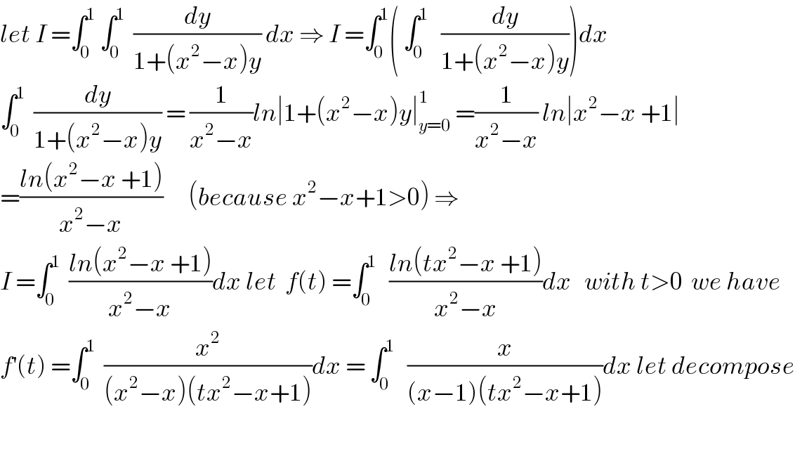 let I =∫_0 ^1  ∫_0 ^1   (dy/(1+(x^2 −x)y)) dx ⇒ I =∫_0 ^1 ( ∫_0 ^1    (dy/(1+(x^2 −x)y)))dx  ∫_0 ^1   (dy/(1+(x^2 −x)y)) = (1/(x^2 −x))ln∣1+(x^2 −x)y∣_(y=0) ^1  =(1/(x^2 −x)) ln∣x^2 −x +1∣  =((ln(x^2 −x +1))/(x^2 −x))      (because x^2 −x+1>0) ⇒  I =∫_0 ^1   ((ln(x^2 −x +1))/(x^2 −x))dx let  f(t) =∫_0 ^1    ((ln(tx^2 −x +1))/(x^2 −x))dx   with t>0  we have  f^′ (t) =∫_0 ^1   (x^2 /((x^2 −x)(tx^2 −x+1)))dx = ∫_0 ^1    (x/((x−1)(tx^2 −x+1)))dx let decompose    