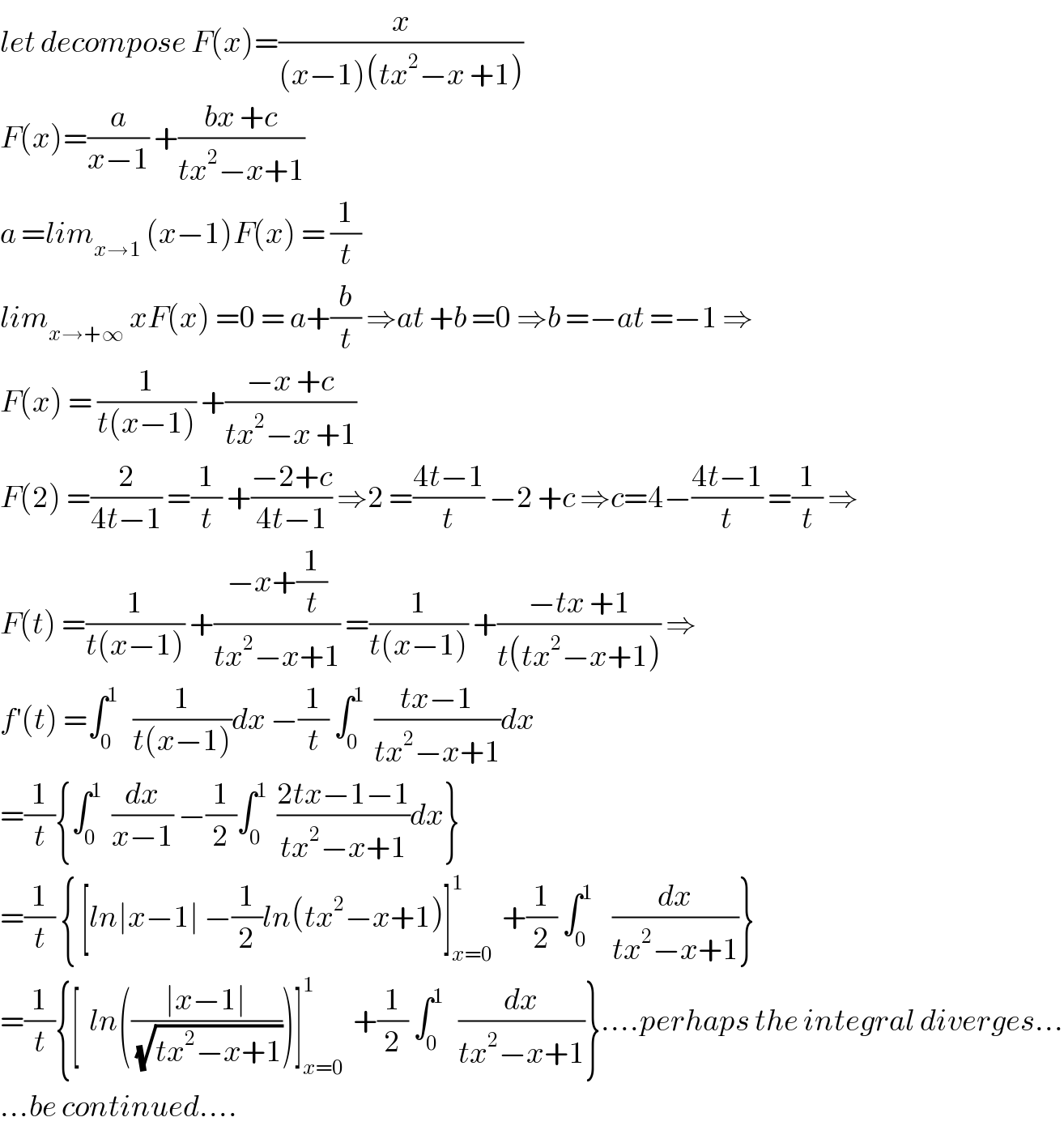 let decompose F(x)=(x/((x−1)(tx^2 −x +1)))  F(x)=(a/(x−1)) +((bx +c)/(tx^2 −x+1))  a =lim_(x→1)  (x−1)F(x) = (1/t)  lim_(x→+∞)  xF(x) =0 = a+(b/t) ⇒at +b =0 ⇒b =−at =−1 ⇒  F(x) = (1/(t(x−1))) +((−x +c)/(tx^2 −x +1))  F(2) =(2/(4t−1)) =(1/t) +((−2+c)/(4t−1)) ⇒2 =((4t−1)/t) −2 +c ⇒c=4−((4t−1)/t) =(1/t) ⇒  F(t) =(1/(t(x−1))) +((−x+(1/t))/(tx^2 −x+1)) =(1/(t(x−1))) +((−tx +1)/(t(tx^2 −x+1))) ⇒  f^′ (t) =∫_0 ^1    (1/(t(x−1)))dx −(1/t) ∫_0 ^1   ((tx−1)/(tx^2 −x+1))dx  =(1/t){∫_0 ^1   (dx/(x−1)) −(1/2)∫_0 ^1   ((2tx−1−1)/(tx^2 −x+1))dx}  =(1/t) { [ln∣x−1∣ −(1/2)ln(tx^2 −x+1)]_(x=0) ^1   +(1/2) ∫_0 ^1     (dx/(tx^2 −x+1))}  =(1/t){[  ln(((∣x−1∣)/(√(tx^2 −x+1))))]_(x=0) ^1   +(1/2) ∫_0 ^1    (dx/(tx^2 −x+1))}....perhaps the integral diverges...  ...be continued....  