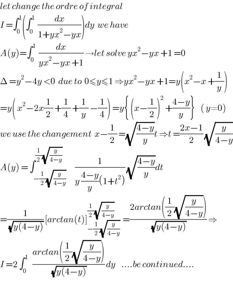 let change the ordre of integral  I =∫_0 ^1 (∫_0 ^1   (dx/(1+yx^2 −yx)))dy  we have  A(y)=∫_0 ^1   (dx/(yx^2 −yx +1)) →let solve yx^2 −yx +1 =0  Δ =y^2 −4y <0  due to  0≤y≤1 ⇒yx^2 −yx +1=y(x^2 −x +(1/y))  =y( x^2 −2x(1/2) +(1/4) +(1/y) −(1/4)) =y{ (x−(1/2))^2  +((4−y)/y)}    ( y≠0)  we use the changement  x−(1/2) =(√((4−y)/y))t ⇒t =((2x−1)/2) (√(y/(4−y)))  A(y) = ∫_(−(1/2)(√(y/(4−y)))) ^((1/2)(√(y/(4−y))))      (1/(y ((4−y)/y)(1+t^2 ))) (√((4−y)/y))dt  =(1/(√(y(4−y)))) [arctan(t)]_(−(1/2)(√(y/(4−y)))) ^((1/2)(√(y/(4−y))))   =((2arctan((1/2)(√(y/(4−y)))))/(√(y(4−y)))) ⇒  I =2 ∫_0 ^1    ((arctan((1/2)(√(y/(4−y)))))/(√(y(4−y)))) dy    ....be continued....  