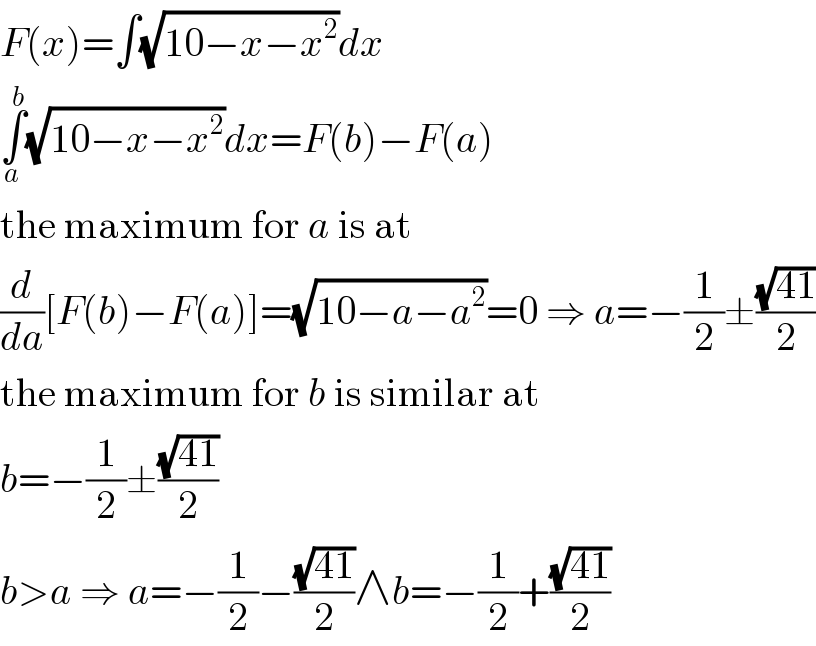 F(x)=∫(√(10−x−x^2 ))dx  ∫_a ^b (√(10−x−x^2 ))dx=F(b)−F(a)  the maximum for a is at  (d/da)[F(b)−F(a)]=(√(10−a−a^2 ))=0 ⇒ a=−(1/2)±((√(41))/2)  the maximum for b is similar at  b=−(1/2)±((√(41))/2)  b>a ⇒ a=−(1/2)−((√(41))/2)∧b=−(1/2)+((√(41))/2)  