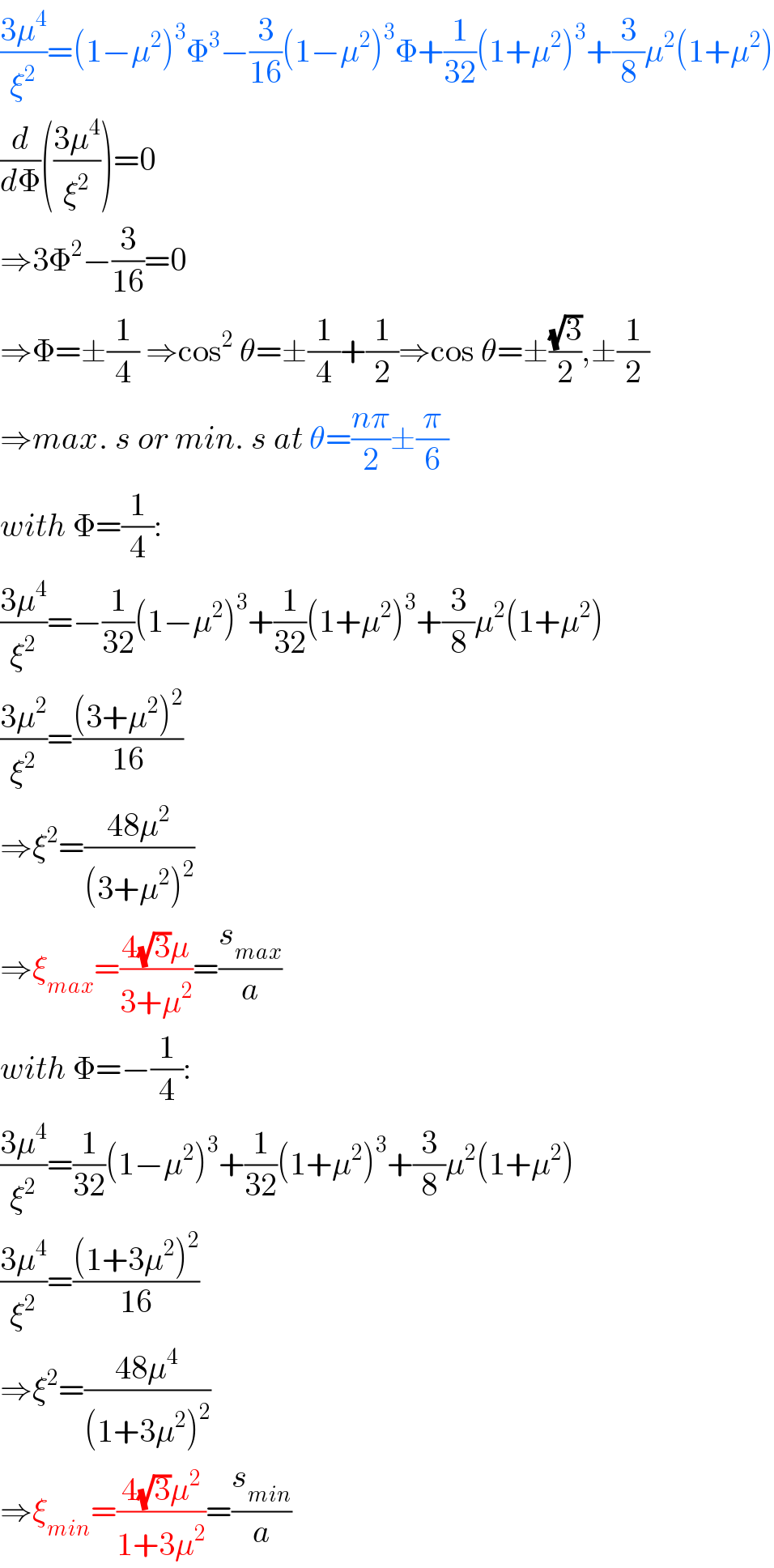((3μ^4 )/ξ^2 )=(1−μ^2 )^3 Φ^3 −(3/(16))(1−μ^2 )^3 Φ+(1/(32))(1+μ^2 )^3 +(3/8)μ^2 (1+μ^2 )  (d/dΦ)(((3μ^4 )/ξ^2 ))=0  ⇒3Φ^2 −(3/(16))=0  ⇒Φ=±(1/4) ⇒cos^2  θ=±(1/4)+(1/2)⇒cos θ=±((√3)/2),±(1/2)  ⇒max. s or min. s at θ=((nπ)/2)±(π/6)  with Φ=(1/4):  ((3μ^4 )/ξ^2 )=−(1/(32))(1−μ^2 )^3 +(1/(32))(1+μ^2 )^3 +(3/8)μ^2 (1+μ^2 )  ((3μ^2 )/ξ^2 )=(((3+μ^2 )^2 )/(16))  ⇒ξ^2 =((48μ^2 )/((3+μ^2 )^2 ))  ⇒ξ_(max) =((4(√3)μ)/(3+μ^2 ))=(s_(max) /a)  with Φ=−(1/4):  ((3μ^4 )/ξ^2 )=(1/(32))(1−μ^2 )^3 +(1/(32))(1+μ^2 )^3 +(3/8)μ^2 (1+μ^2 )  ((3μ^4 )/ξ^2 )=(((1+3μ^2 )^2 )/(16))  ⇒ξ^2 =((48μ^4 )/((1+3μ^2 )^2 ))  ⇒ξ_(min) =((4(√3)μ^2 )/(1+3μ^2 ))=(s_(min) /a)  