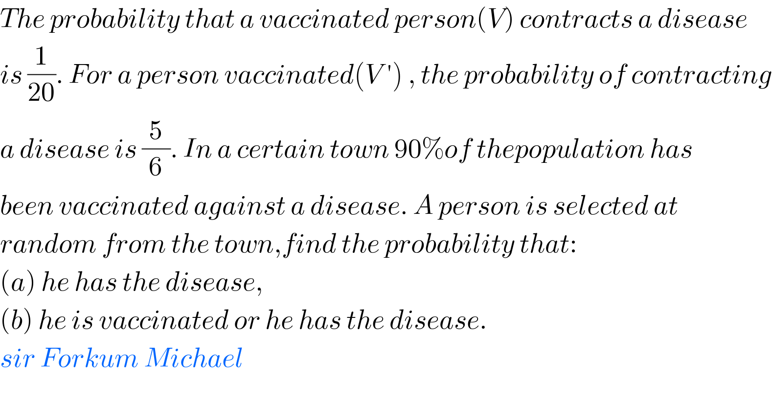The probability that a vaccinated person(V) contracts a disease  is (1/(20)). For a person vaccinated(V ′) , the probability of contracting  a disease is (5/6). In a certain town 90%of thepopulation has  been vaccinated against a disease. A person is selected at  random from the town,find the probability that:  (a) he has the disease,  (b) he is vaccinated or he has the disease.  sir Forkum Michael  