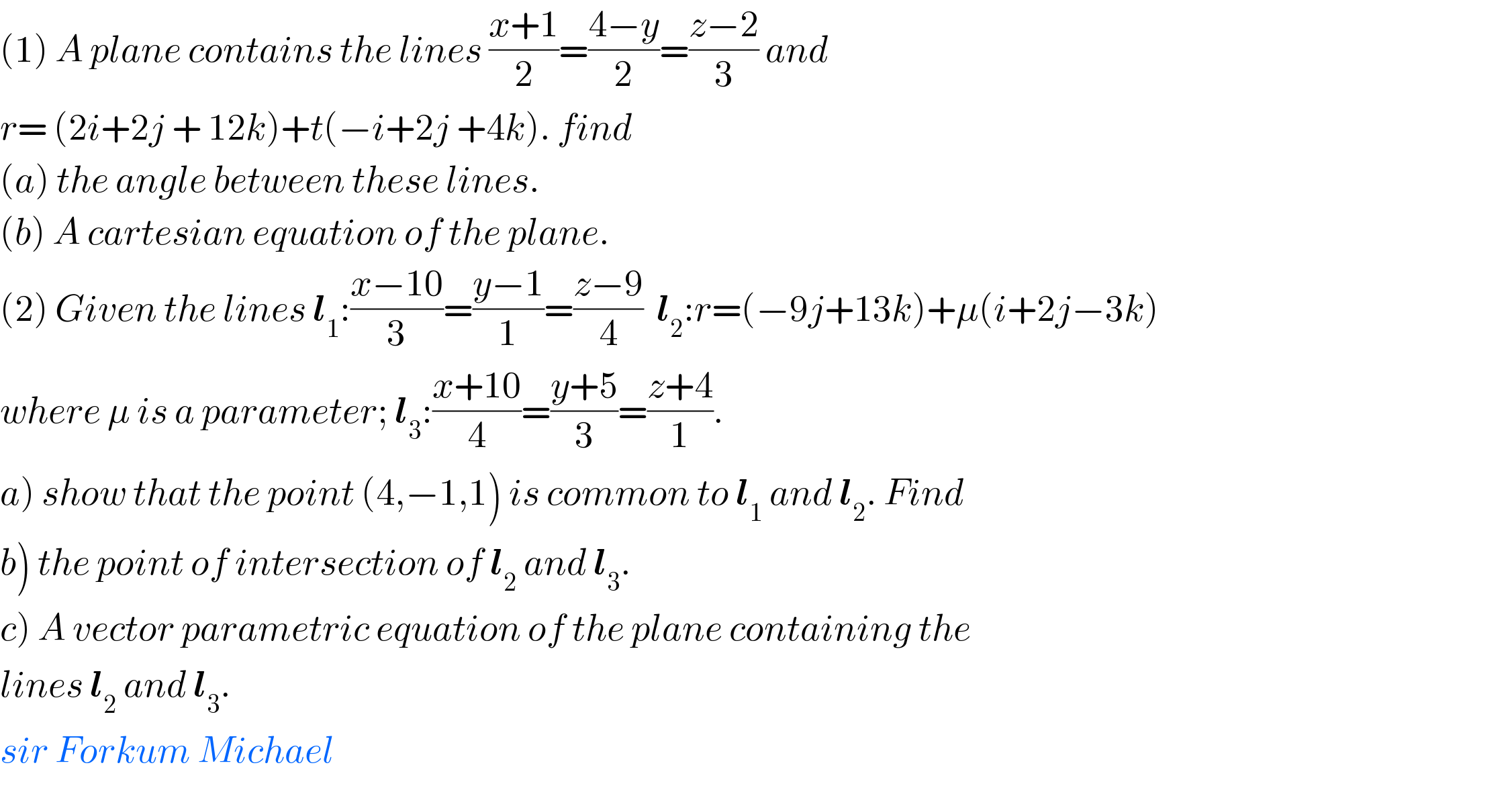 (1) A plane contains the lines ((x+1)/2)=((4−y)/2)=((z−2)/3) and   r= (2i+2j + 12k)+t(−i+2j +4k). find  (a) the angle between these lines.  (b) A cartesian equation of the plane.  (2) Given the lines l_1 :((x−10)/3)=((y−1)/1)=((z−9)/4)  l_2 :r=(−9j+13k)+μ(i+2j−3k)  where μ is a parameter; l_3 :((x+10)/4)=((y+5)/3)=((z+4)/1).  a) show that the point (4,−1,1) is common to l_1  and l_2 . Find  b) the point of intersection of l_2  and l_3 .  c) A vector parametric equation of the plane containing the  lines l_2  and l_3 .  sir Forkum Michael  