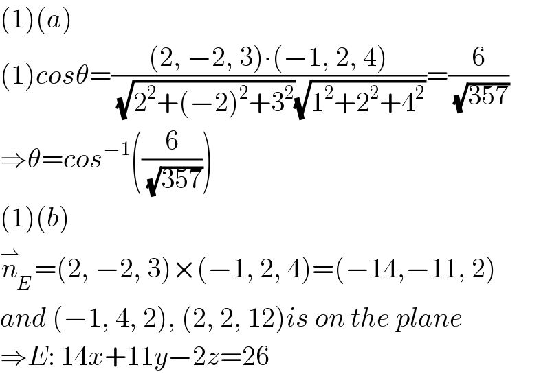 (1)(a)  (1)cosθ=(((2, −2, 3)∙(−1, 2, 4))/((√(2^2 +(−2)^2 +3^2 ))(√(1^2 +2^2 +4^2 ))))=(6/(√(357)))  ⇒θ=cos^(−1) ((6/(√(357))))  (1)(b)  n_E ^⇀ =(2, −2, 3)×(−1, 2, 4)=(−14,−11, 2)  and (−1, 4, 2), (2, 2, 12)is on the plane  ⇒E: 14x+11y−2z=26  