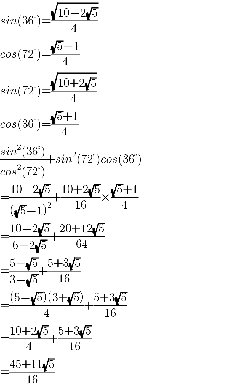 sin(36°)=((√(10−2(√5)))/4)  cos(72°)=(((√5)−1)/4)  sin(72°)=((√(10+2(√5)))/4)  cos(36°)=(((√5)+1)/4)  ((sin^2 (36°))/(cos^2 (72°)))+sin^2 (72°)cos(36°)  =((10−2(√5))/(((√5)−1)^2 ))+((10+2(√5))/(16))×(((√5)+1)/4)  =((10−2(√5))/(6−2(√5)))+((20+12(√5))/(64))  =((5−(√5))/(3−(√5)))+((5+3(√5))/(16))  =(((5−(√5))(3+(√5)))/4)+((5+3(√5))/(16))  =((10+2(√5))/4)+((5+3(√5))/(16))  =((45+11(√5))/(16))  