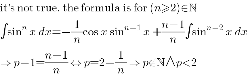 it′s not true. the formula is for (n≥2)∈N  ∫sin^n  x dx=−(1/n)cos x sin^(n−1)  x +((n−1)/n)∫sin^(n−2)  x dx  ⇒ p−1=((n−1)/n) ⇔ p=2−(1/n) ⇒ p∉N∧p<2  