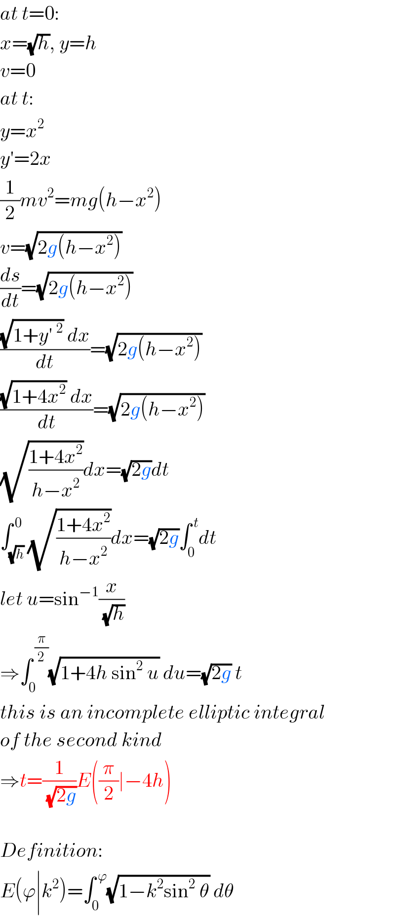at t=0:  x=(√h), y=h  v=0  at t:  y=x^2   y′=2x  (1/2)mv^2 =mg(h−x^2 )  v=(√(2g(h−x^2 )))  (ds/dt)=(√(2g(h−x^2 )))  (((√(1+y′^2 )) dx)/dt)=(√(2g(h−x^2 )))  (((√(1+4x^2 )) dx)/dt)=(√(2g(h−x^2 )))  (√((1+4x^2 )/(h−x^2 )))dx=(√(2g))dt  ∫_(√h) ^( 0) (√((1+4x^2 )/(h−x^2 )))dx=(√(2g))∫_0 ^( t) dt  let u=sin^(−1) (x/(√h))  ⇒∫_0 ^( (π/2)) (√(1+4h sin^2  u)) du=(√(2g)) t  this is an incomplete elliptic integral  of the second kind  ⇒t=(1/(√(2g)))E((π/2)∣−4h)    Definition:  E(ϕ∣k^2 )=∫_0 ^( ϕ) (√(1−k^2 sin^2  θ)) dθ  