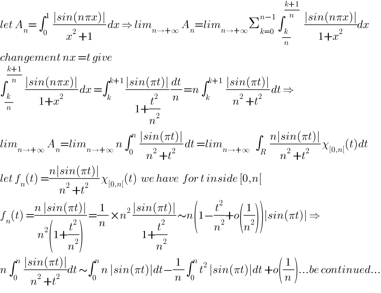 let A_n = ∫_0 ^1   ((∣sin(nπx)∣)/(x^2  +1)) dx ⇒ lim_(n→+∞)  A_n =lim_(n→+∞) Σ_(k=0) ^(n−1)  ∫_(k/n) ^((k+1)/n)    ((∣sin(nπx)∣)/(1+x^2 ))dx  changement nx =t give   ∫_(k/n) ^((k+1)/n)   ((∣sin(nπx)∣)/(1+x^2 )) dx =∫_k ^(k+1)  ((∣sin(πt)∣)/(1+(t^2 /n^2 ))) (dt/n) =n ∫_k ^(k+1)   ((∣sin(πt)∣)/(n^2  +t^2 )) dt ⇒  lim_(n→+∞)  A_n =lim_(n→+∞)  n ∫_0 ^n   ((∣sin(πt)∣)/(n^2  +t^2 )) dt =lim_(n→+∞)    ∫_R  ((n∣sin(πt)∣)/(n^2  +t^2 )) χ_([0,n[) (t)dt  let f_n (t) =((n∣sin(πt)∣)/(n^2  +t^2 )) χ_([0,n[) (t)  we have  for t inside [0,n[  f_n (t) =((n ∣sin(πt)∣)/(n^2 (1+(t^2 /n^2 )))) =(1/n) ×n^2  ((∣sin(πt)∣)/(1+(t^2 /n^2 ))) ∼n(1−(t^2 /n^2 )+o((1/n^2 )))∣sin(πt)∣ ⇒  n ∫_0 ^n   ((∣sin(πt)∣)/(n^2  +t^2 ))dt ∼∫_0 ^n  n ∣sin(πt)∣dt−(1/n) ∫_0 ^n  t^2  ∣sin(πt)∣dt +o((1/n))...be continued...  