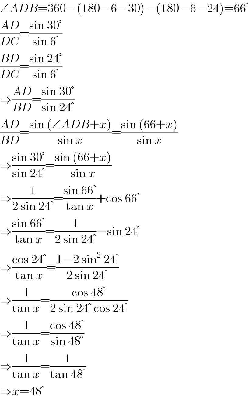∠ADB=360−(180−6−30)−(180−6−24)=66°  ((AD)/(DC))=((sin 30°)/(sin 6°))  ((BD)/(DC))=((sin 24°)/(sin 6°))  ⇒((AD)/(BD))=((sin 30°)/(sin 24°))  ((AD)/(BD))=((sin (∠ADB+x))/(sin x))=((sin (66+x))/(sin x))  ⇒((sin 30°)/(sin 24°))=((sin (66+x))/(sin x))  ⇒(1/(2 sin 24°))=((sin 66°)/(tan x))+cos 66°  ⇒((sin 66°)/(tan x))=(1/(2 sin 24°))−sin 24°  ⇒((cos 24°)/(tan x))=((1−2 sin^2  24°)/(2 sin 24°))  ⇒(1/(tan x))=((cos 48°)/(2 sin 24° cos 24°))  ⇒(1/(tan x))=((cos 48°)/(sin 48°))  ⇒(1/(tan x))=(1/(tan 48°))  ⇒x=48°  