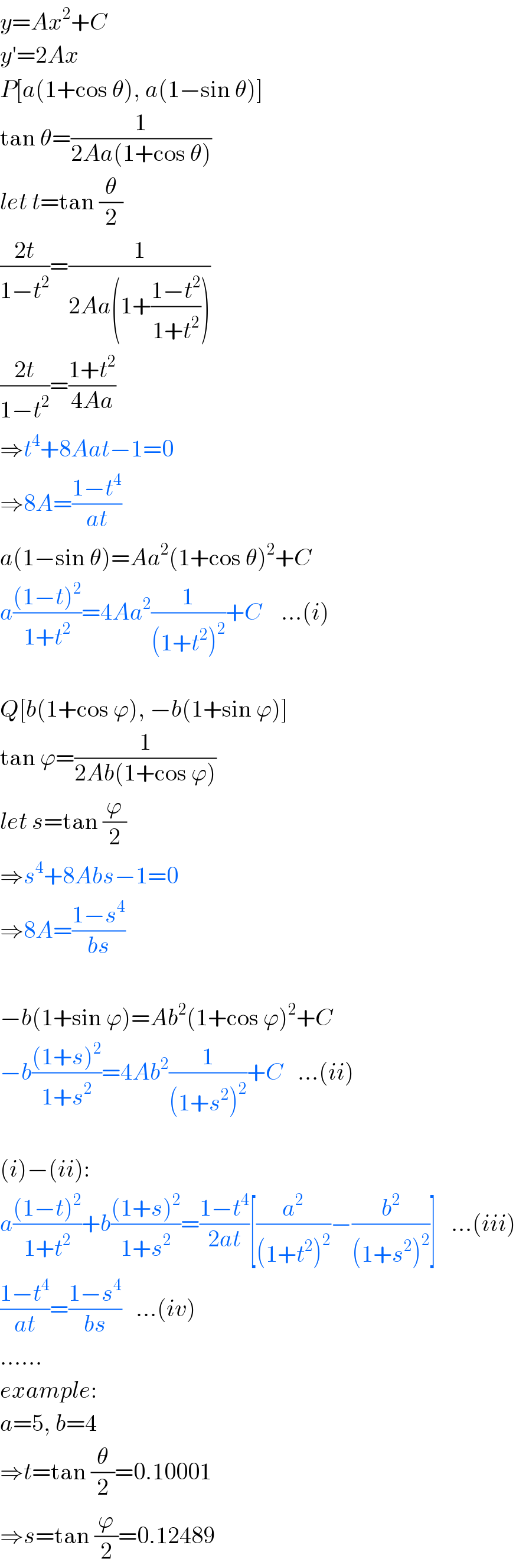 y=Ax^2 +C  y′=2Ax  P[a(1+cos θ), a(1−sin θ)]  tan θ=(1/(2Aa(1+cos θ)))  let t=tan (θ/2)  ((2t)/(1−t^2 ))=(1/(2Aa(1+((1−t^2 )/(1+t^2 )))))  ((2t)/(1−t^2 ))=((1+t^2 )/(4Aa))  ⇒t^4 +8Aat−1=0  ⇒8A=((1−t^4 )/(at))  a(1−sin θ)=Aa^2 (1+cos θ)^2 +C  a(((1−t)^2 )/(1+t^2 ))=4Aa^2 (1/((1+t^2 )^2 ))+C    ...(i)    Q[b(1+cos ϕ), −b(1+sin ϕ)]  tan ϕ=(1/(2Ab(1+cos ϕ)))  let s=tan (ϕ/2)  ⇒s^4 +8Abs−1=0  ⇒8A=((1−s^4 )/(bs))    −b(1+sin ϕ)=Ab^2 (1+cos ϕ)^2 +C  −b(((1+s)^2 )/(1+s^2 ))=4Ab^2 (1/((1+s^2 )^2 ))+C   ...(ii)    (i)−(ii):  a(((1−t)^2 )/(1+t^2 ))+b(((1+s)^2 )/(1+s^2 ))=((1−t^4 )/(2at))[(a^2 /((1+t^2 )^2 ))−(b^2 /((1+s^2 )^2 ))]   ...(iii)  ((1−t^4 )/(at))=((1−s^4 )/(bs))   ...(iv)  ......  example:  a=5, b=4  ⇒t=tan (θ/2)=0.10001  ⇒s=tan (ϕ/2)=0.12489  
