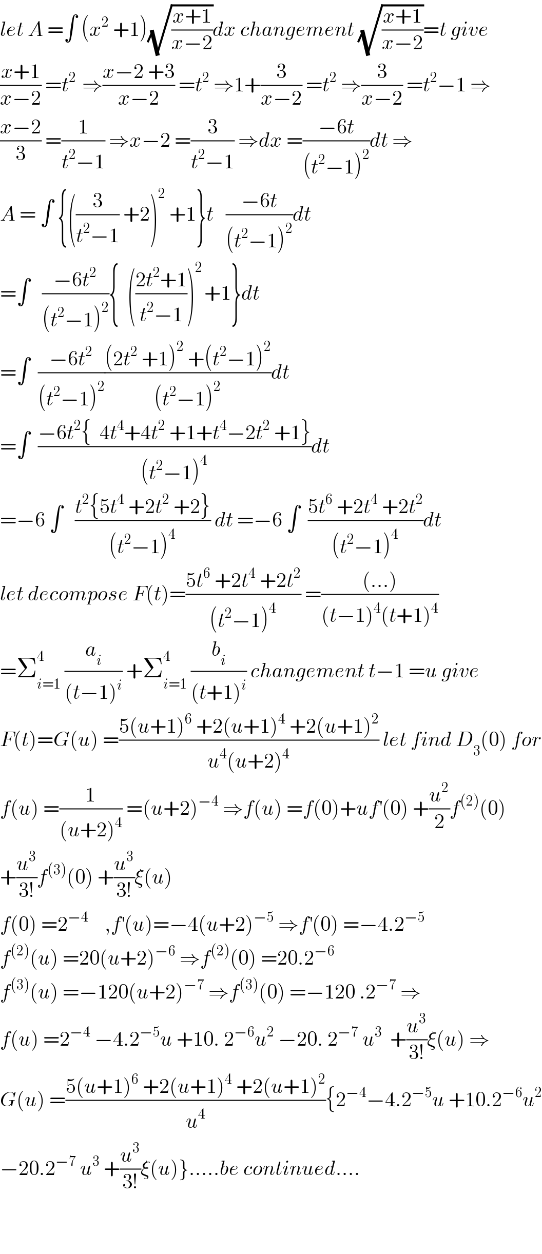 let A =∫ (x^2  +1)(√((x+1)/(x−2)))dx changement (√((x+1)/(x−2)))=t give  ((x+1)/(x−2)) =t^(2 )  ⇒((x−2 +3)/(x−2)) =t^2  ⇒1+(3/(x−2)) =t^2  ⇒(3/(x−2)) =t^2 −1 ⇒  ((x−2)/3) =(1/(t^2 −1)) ⇒x−2 =(3/(t^2 −1)) ⇒dx =((−6t)/((t^2 −1)^2 ))dt ⇒  A = ∫ {((3/(t^2 −1)) +2)^2  +1}t   ((−6t)/((t^2 −1)^2 ))dt  =∫   ((−6t^2 )/((t^2 −1)^2 )){  (((2t^2 +1)/(t^2 −1)))^(2 ) +1}dt  =∫  ((−6t^2 )/((t^2 −1)^2 ))(((2t^2  +1)^2  +(t^2 −1)^2 )/((t^2 −1)^2 ))dt  =∫  ((−6t^2 {  4t^4 +4t^2  +1+t^4 −2t^2  +1})/((t^2 −1)^4 ))dt  =−6 ∫   ((t^2 {5t^4  +2t^2  +2})/((t^2 −1)^4 )) dt =−6 ∫  ((5t^6  +2t^4  +2t^2 )/((t^2 −1)^4 ))dt  let decompose F(t)=((5t^6  +2t^4  +2t^2 )/((t^2 −1)^4 )) =(((...))/((t−1)^4 (t+1)^4 ))  =Σ_(i=1) ^4  (a_i /((t−1)^i )) +Σ_(i=1) ^4  (b_i /((t+1)^i )) changement t−1 =u give  F(t)=G(u) =((5(u+1)^6  +2(u+1)^4  +2(u+1)^2 )/(u^4 (u+2)^4 )) let find D_3 (0) for  f(u) =(1/((u+2)^4 )) =(u+2)^(−4)  ⇒f(u) =f(0)+uf^′ (0) +(u^2 /2)f^((2)) (0)  +(u^3 /(3!))f^((3)) (0) +(u^3 /(3!))ξ(u)  f(0) =2^(−4)     ,f^′ (u)=−4(u+2)^(−5)  ⇒f^′ (0) =−4.2^(−5)   f^((2)) (u) =20(u+2)^(−6)  ⇒f^((2)) (0) =20.2^(−6)   f^((3)) (u) =−120(u+2)^(−7)  ⇒f^((3)) (0) =−120 .2^(−7)  ⇒  f(u) =2^(−4)  −4.2^(−5) u +10. 2^(−6) u^2  −20. 2^(−7)  u^3   +(u^3 /(3!))ξ(u) ⇒  G(u) =((5(u+1)^6  +2(u+1)^4  +2(u+1)^2 )/u^4 ){2^(−4) −4.2^(−5) u +10.2^(−6) u^2   −20.2^(−7)  u^3  +(u^3 /(3!))ξ(u)}.....be continued....      