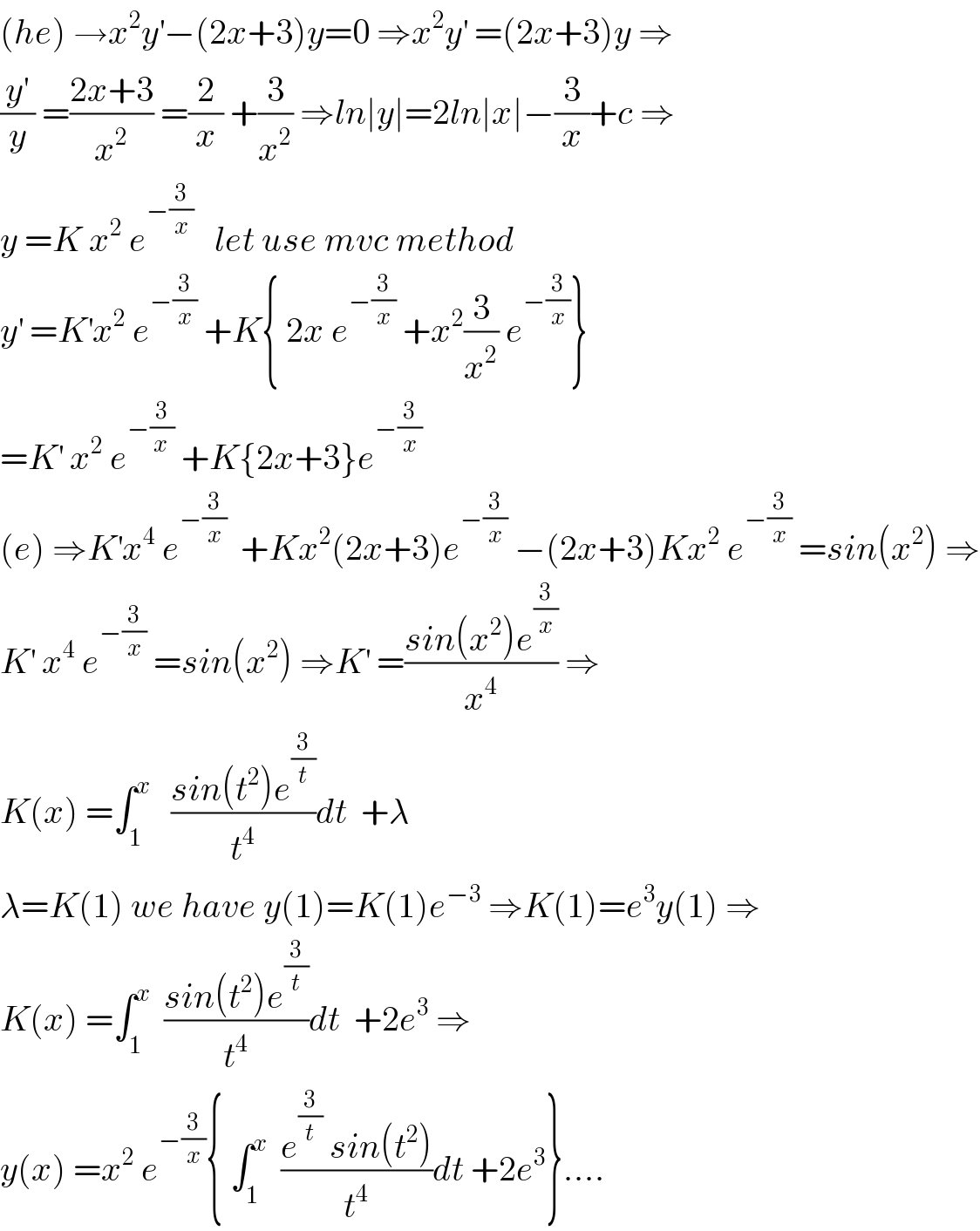 (he) →x^2 y^′ −(2x+3)y=0 ⇒x^2 y^′  =(2x+3)y ⇒  (y^′ /y) =((2x+3)/x^2 ) =(2/x) +(3/x^2 ) ⇒ln∣y∣=2ln∣x∣−(3/x)+c ⇒  y =K x^2  e^(−(3/x))    let use mvc method   y^′  =K^′ x^2  e^(−(3/x))  +K{ 2x e^(−(3/x))  +x^2 (3/x^2 ) e^(−(3/x)) }  =K^′  x^2  e^(−(3/(x )))  +K{2x+3}e^(−(3/x))   (e) ⇒K^′ x^4  e^(−(3/x))   +Kx^2 (2x+3)e^(−(3/x))  −(2x+3)Kx^2  e^(−(3/x))  =sin(x^2 ) ⇒  K^′  x^4  e^(−(3/x))  =sin(x^2 ) ⇒K^′  =((sin(x^2 )e^(3/x) )/x^4 ) ⇒  K(x) =∫_1 ^x    ((sin(t^2 )e^(3/t) )/t^4 )dt  +λ  λ=K(1) we have y(1)=K(1)e^(−3)  ⇒K(1)=e^3 y(1) ⇒  K(x) =∫_1 ^x   ((sin(t^2 )e^(3/t) )/t^4 )dt  +2e^3  ⇒  y(x) =x^2  e^(−(3/x)) { ∫_1 ^x   ((e^(3/t)  sin(t^2 ))/t^4 )dt +2e^3 }....  