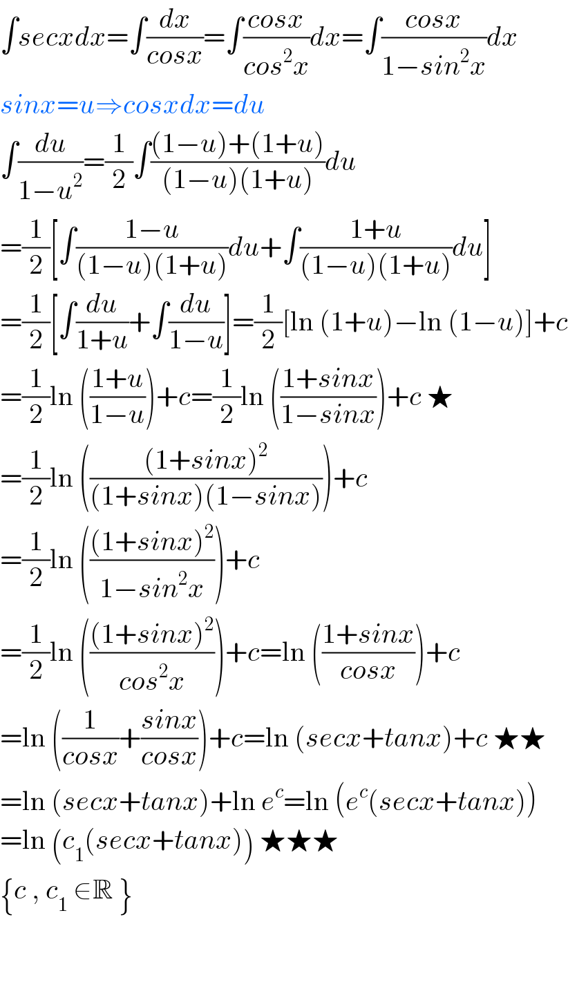 ∫secxdx=∫(dx/(cosx))=∫((cosx)/(cos^2 x))dx=∫((cosx)/(1−sin^2 x))dx  sinx=u⇒cosxdx=du  ∫(du/(1−u^2 ))=(1/2)∫(((1−u)+(1+u))/((1−u)(1+u)))du  =(1/2)[∫((1−u)/((1−u)(1+u)))du+∫((1+u)/((1−u)(1+u)))du]  =(1/2)[∫(du/(1+u))+∫(du/(1−u))]=(1/2)[ln (1+u)−ln (1−u)]+c  =(1/2)ln (((1+u)/(1−u)))+c=(1/2)ln (((1+sinx)/(1−sinx)))+c ★  =(1/2)ln ((((1+sinx)^2 )/((1+sinx)(1−sinx))))+c  =(1/2)ln ((((1+sinx)^2 )/(1−sin^2 x)))+c  =(1/2)ln ((((1+sinx)^2 )/(cos^2 x)))+c=ln (((1+sinx)/(cosx)))+c  =ln ((1/(cosx))+((sinx)/(cosx)))+c=ln (secx+tanx)+c ★★  =ln (secx+tanx)+ln e^c =ln (e^c (secx+tanx))  =ln (c_1 (secx+tanx)) ★★★  {c , c_1  ∈R }      