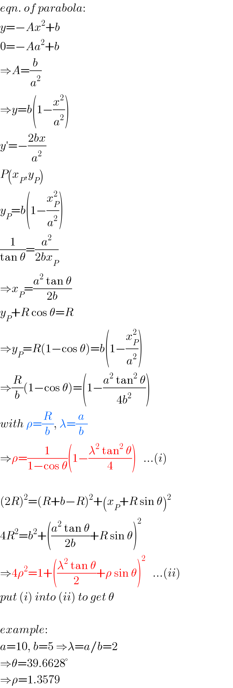 eqn. of parabola:  y=−Ax^2 +b  0=−Aa^2 +b  ⇒A=(b/a^2 )  ⇒y=b(1−(x^2 /a^2 ))  y′=−((2bx)/a^2 )  P(x_P ,y_P )  y_P =b(1−(x_P ^2 /a^2 ))  (1/(tan θ))=(a^2 /(2bx_P ))  ⇒x_P =((a^2  tan θ)/(2b))  y_P +R cos θ=R  ⇒y_P =R(1−cos θ)=b(1−(x_P ^2 /a^2 ))  ⇒(R/b)(1−cos θ)=(1−((a^2  tan^2  θ)/(4b^2 )))  with ρ=(R/b), λ=(a/b)  ⇒ρ=(1/(1−cos θ))(1−((λ^2  tan^2  θ)/4))   ...(i)    (2R)^2 =(R+b−R)^2 +(x_P +R sin θ)^2   4R^2 =b^2 +(((a^2  tan θ)/(2b))+R sin θ)^2   ⇒4ρ^2 =1+(((λ^2  tan θ)/2)+ρ sin θ)^2    ...(ii)  put (i) into (ii) to get θ    example:  a=10, b=5 ⇒λ=a/b=2  ⇒θ=39.6628°  ⇒ρ=1.3579  