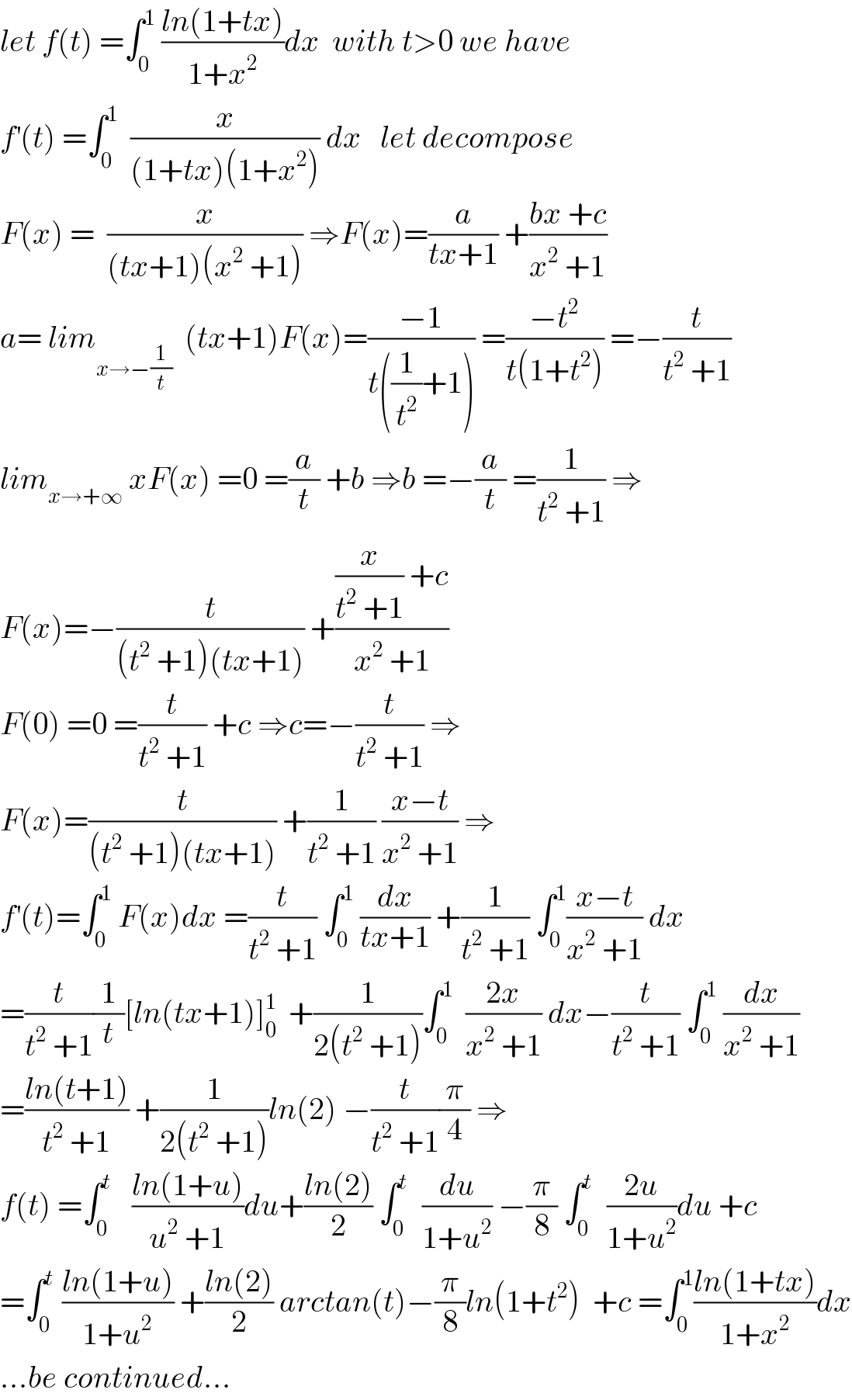 let f(t) =∫_0 ^1  ((ln(1+tx))/(1+x^2 ))dx  with t>0 we have  f^′ (t) =∫_0 ^1   (x/((1+tx)(1+x^2 ))) dx   let decompose   F(x) =  (x/((tx+1)(x^2  +1))) ⇒F(x)=(a/(tx+1)) +((bx +c)/(x^2  +1))  a= lim_(x→−(1/t))   (tx+1)F(x)=((−1)/(t((1/t^2 )+1))) =((−t^2 )/(t(1+t^2 ))) =−(t/(t^2  +1))  lim_(x→+∞)  xF(x) =0 =(a/t) +b ⇒b =−(a/t) =(1/(t^2  +1)) ⇒  F(x)=−(t/((t^2  +1)(tx+1))) +(((x/(t^2  +1)) +c)/(x^2  +1))  F(0) =0 =(t/(t^2  +1)) +c ⇒c=−(t/(t^2  +1)) ⇒  F(x)=(t/((t^2  +1)(tx+1))) +(1/(t^2  +1)) ((x−t)/(x^2  +1)) ⇒  f^′ (t)=∫_0 ^1  F(x)dx =(t/(t^2  +1)) ∫_0 ^1  (dx/(tx+1)) +(1/(t^2  +1)) ∫_0 ^1 ((x−t)/(x^2  +1)) dx  =(t/(t^2  +1))(1/t)[ln(tx+1)]_0 ^1   +(1/(2(t^2  +1)))∫_0 ^1   ((2x)/(x^2  +1)) dx−(t/(t^2  +1)) ∫_0 ^1  (dx/(x^2  +1))  =((ln(t+1))/(t^2  +1)) +(1/(2(t^2  +1)))ln(2) −(t/(t^2  +1))(π/4) ⇒  f(t) =∫_0 ^t    ((ln(1+u))/(u^2  +1))du+((ln(2))/2) ∫_0 ^t   (du/(1+u^2 )) −(π/8) ∫_0 ^t   ((2u)/(1+u^2 ))du +c  =∫_0 ^t  ((ln(1+u))/(1+u^2 )) +((ln(2))/2) arctan(t)−(π/8)ln(1+t^2 )  +c =∫_0 ^1 ((ln(1+tx))/(1+x^2 ))dx  ...be continued...  