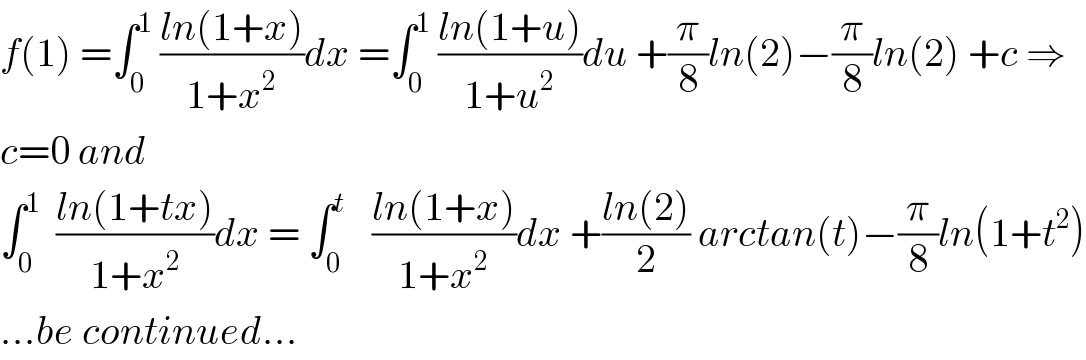 f(1) =∫_0 ^1  ((ln(1+x))/(1+x^2 ))dx =∫_0 ^1  ((ln(1+u))/(1+u^2 ))du +(π/8)ln(2)−(π/8)ln(2) +c ⇒  c=0 and   ∫_0 ^1   ((ln(1+tx))/(1+x^2 ))dx = ∫_0 ^t    ((ln(1+x))/(1+x^2 ))dx +((ln(2))/2) arctan(t)−(π/8)ln(1+t^2 )  ...be continued...  