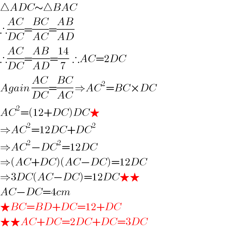△ADC∼△BAC  ∴((AC)/(DC))=((BC)/(AC))=((AB)/(AD))  ∴((AC)/(DC))=((AB)/(AD))=((14)/7)  ∴AC=2DC  Again ((AC)/(DC))=((BC)/(AC)) ⇒AC^2 =BC×DC  AC^2 =(12+DC)DC★  ⇒AC^2 =12DC+DC^2   ⇒AC^2 −DC^2 =12DC  ⇒(AC+DC)(AC−DC)=12DC  ⇒3DC(AC−DC)=12DC★★  AC−DC=4cm  ★BC=BD+DC=12+DC  ★★AC+DC=2DC+DC=3DC    