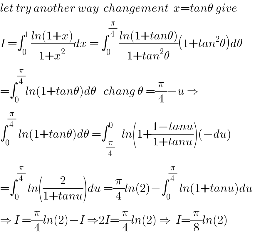 let try another way  changement  x=tanθ give  I =∫_0 ^1  ((ln(1+x))/(1+x^2 ))dx = ∫_0 ^(π/4)  ((ln(1+tanθ))/(1+tan^2 θ))(1+tan^2 θ)dθ  =∫_0 ^(π/4) ln(1+tanθ)dθ   chang θ =(π/4)−u ⇒  ∫_0 ^(π/4)  ln(1+tanθ)dθ =∫_(π/4) ^0   ln(1+((1−tanu)/(1+tanu)))(−du)  =∫_0 ^(π/4)  ln((2/(1+tanu)))du =(π/4)ln(2)−∫_0 ^(π/4)  ln(1+tanu)du   ⇒ I =(π/4)ln(2)−I ⇒2I=(π/4)ln(2) ⇒  I=(π/8)ln(2)  