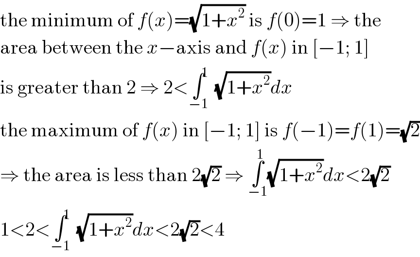 the minimum of f(x)=(√(1+x^2 )) is f(0)=1 ⇒ the  area between the x−axis and f(x) in [−1; 1]  is greater than 2 ⇒ 2<∫^1 _(−1) (√(1+x^2 ))dx  the maximum of f(x) in [−1; 1] is f(−1)=f(1)=(√2)  ⇒ the area is less than 2(√2) ⇒ ∫_(−1) ^1 (√(1+x^2 ))dx<2(√2)  1<2<∫^1 _(−1) (√(1+x^2 ))dx<2(√2)<4  
