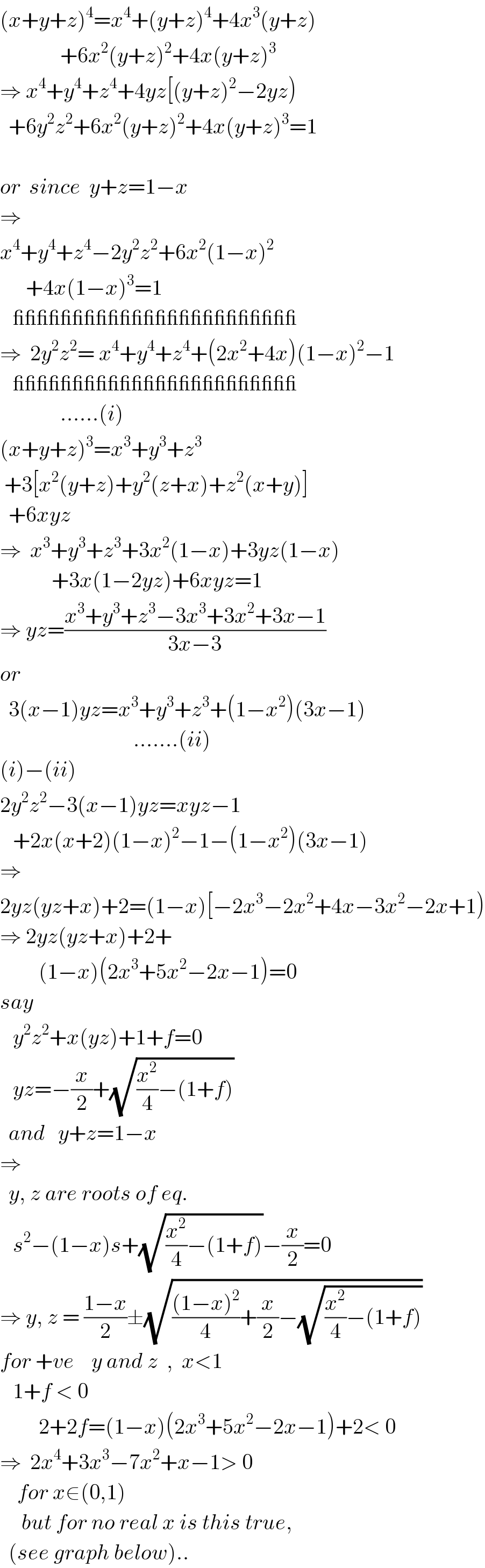 (x+y+z)^4 =x^4 +(y+z)^4 +4x^3 (y+z)                +6x^2 (y+z)^2 +4x(y+z)^3   ⇒ x^4 +y^4 +z^4 +4yz[(y+z)^2 −2yz)    +6y^2 z^2 +6x^2 (y+z)^2 +4x(y+z)^3 =1    or  since  y+z=1−x  ⇒  x^4 +y^4 +z^4 −2y^2 z^2 +6x^2 (1−x)^2         +4x(1−x)^3 =1            ________________________  ⇒  2y^2 z^2 = x^4 +y^4 +z^4 +(2x^2 +4x)(1−x)^2 −1     ________________________                ......(i)  (x+y+z)^3 =x^3 +y^3 +z^3    +3[x^2 (y+z)+y^2 (z+x)+z^2 (x+y)]    +6xyz  ⇒  x^3 +y^3 +z^3 +3x^2 (1−x)+3yz(1−x)              +3x(1−2yz)+6xyz=1  ⇒ yz=((x^3 +y^3 +z^3 −3x^3 +3x^2 +3x−1)/(3x−3))  or    3(x−1)yz=x^3 +y^3 +z^3 +(1−x^2 )(3x−1)                                 .......(ii)  (i)−(ii)  2y^2 z^2 −3(x−1)yz=xyz−1     +2x(x+2)(1−x)^2 −1−(1−x^2 )(3x−1)  ⇒    2yz(yz+x)+2=(1−x)[−2x^3 −2x^2 +4x−3x^2 −2x+1)  ⇒ 2yz(yz+x)+2+           (1−x)(2x^3 +5x^2 −2x−1)=0  say     y^2 z^2 +x(yz)+1+f=0     yz=−(x/2)+(√((x^2 /4)−(1+f)))    and   y+z=1−x  ⇒    y, z are roots of eq.     s^2 −(1−x)s+(√((x^2 /4)−(1+f)))−(x/2)=0  ⇒ y, z = ((1−x)/2)±(√((((1−x)^2 )/4)+(x/2)−(√((x^2 /4)−(1+f)))))  for +ve    y and z  ,  x<1     1+f < 0           2+2f=(1−x)(2x^3 +5x^2 −2x−1)+2< 0  ⇒  2x^4 +3x^3 −7x^2 +x−1> 0      for x∈(0,1)       but for no real x is this true,    (see graph below)..  