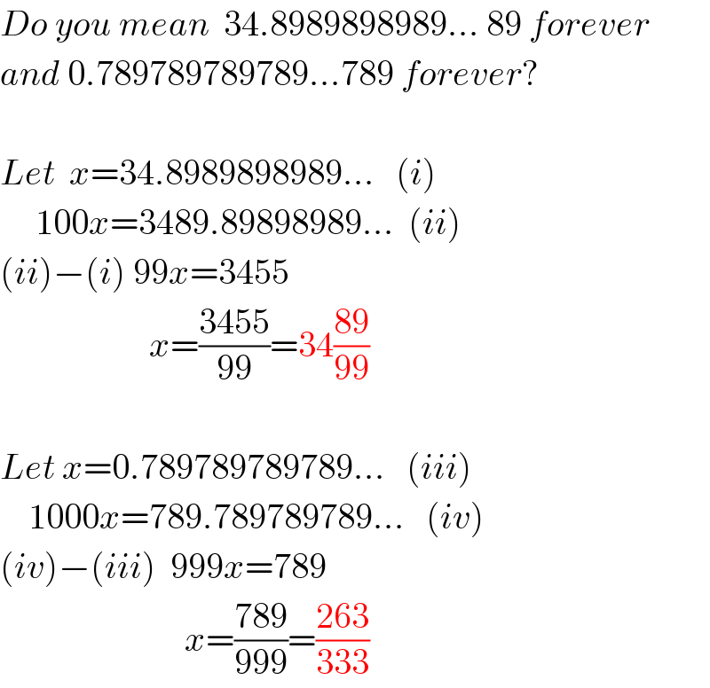 Do you mean  34.8989898989... 89 forever  and 0.789789789789...789 forever?    Let  x=34.8989898989...   (i)       100x=3489.89898989...  (ii)  (ii)−(i) 99x=3455                       x=((3455)/(99))=34((89)/(99))    Let x=0.789789789789...   (iii)      1000x=789.789789789...   (iv)  (iv)−(iii)  999x=789                            x=((789)/(999))=((263)/(333))  