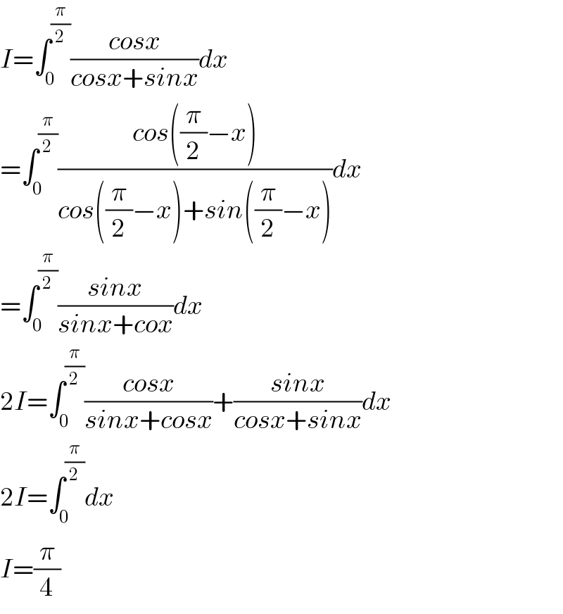 I=∫_0 ^(π/2) ((cosx)/(cosx+sinx))dx  =∫_0 ^(π/2) ((cos((π/2)−x))/(cos((π/2)−x)+sin((π/2)−x)))dx  =∫_0 ^(π/2) ((sinx)/(sinx+cox))dx  2I=∫_0 ^(π/2) ((cosx)/(sinx+cosx))+((sinx)/(cosx+sinx))dx  2I=∫_0 ^(π/2) dx  I=(π/4)  